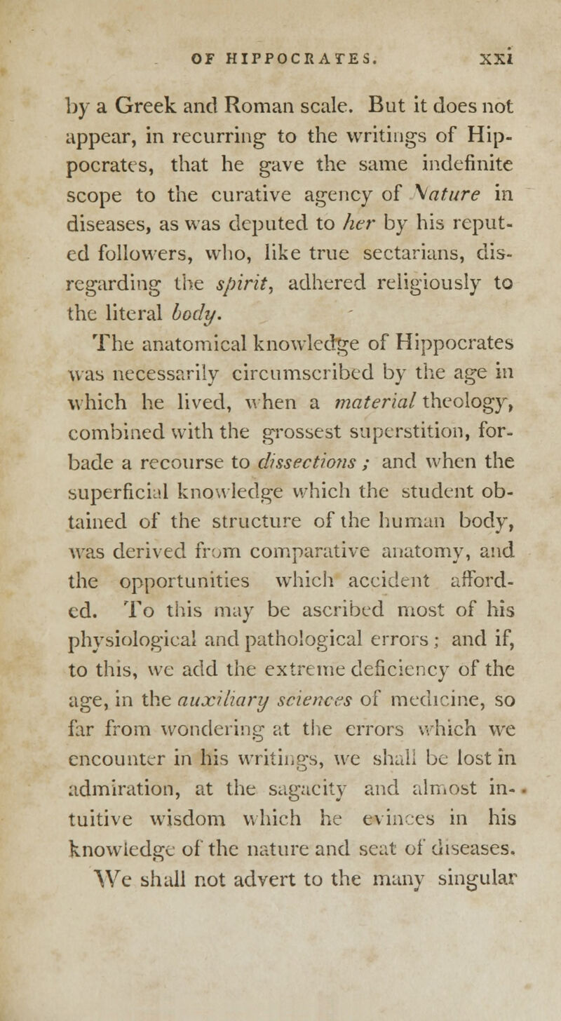 by a Greek and Roman scale. But it does not appear, in recurring to the writings of Hip- pocrates, that he gave the same indefinite scope to the curative agency of \ature in diseases, as was deputed to her by his reput- ed followers, who, like true sectarians, dis- regarding the spirit, adhered religiously to the literal body. The anatomical knowledge of Hippocrates was necessarily circumscribed by the age in which he lived, when a material theology, combined with the grossest superstition, for- bade a recourse to dissections ; and when the superficial know ledge which the student ob- tained of the structure of the human body, was derived from comparative anatomy, and the opportunities which accident afford- ed. To this may be ascribed most of his physiological and pathological errors ; and if, to this, we add the extreme deficiency of the age, in the auxiliary sciences of medicine, so far from wondering at the errors which we encounter in his writings, we shall be lost in admiration, at the sagacity and almost in- tuitive wisdom which he evinces in his knowledge of the nature and seat of diseases. We shall not advert to the many singular