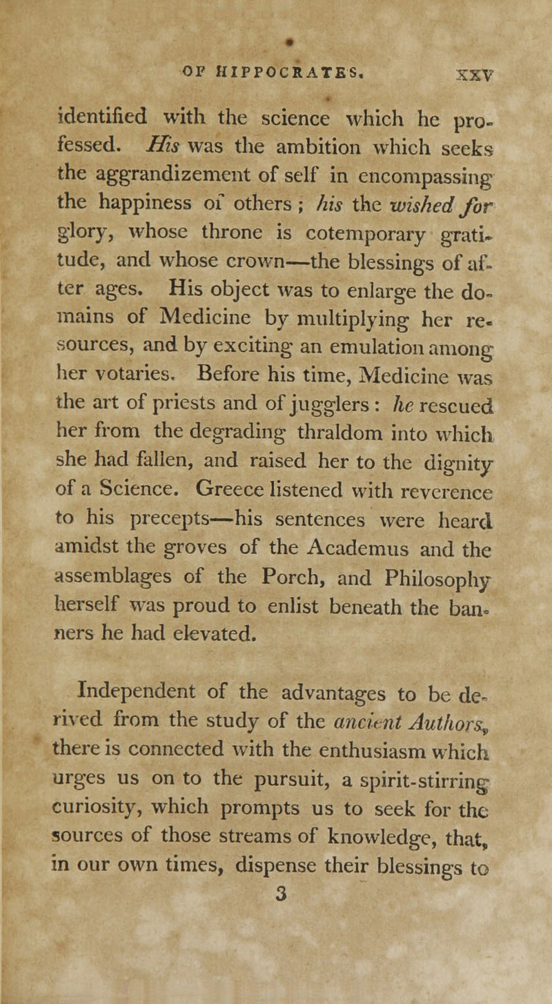 identified with the science which he pro- fessed. His was the ambition which seeks the aggrandizement of self in encompassing the happiness of others ; his the wished for glory, whose throne is cotemporary grati- tude, and whose crown—the blessings of af- ter ages. His object was to enlarge the do- mains of Medicine by multiplying her re- sources, and by exciting an emulation among her votaries. Before his time, Medicine was the art of priests and of jugglers : he rescued her from the degrading thraldom into which she had fallen, and raised her to the dignity of a Science. Greece listened with reverence to his precepts—his sentences were heard amidst the groves of the Academus and the assemblages of the Porch, and Philosophy herself was proud to enlist beneath the ban* ners he had elevated. Independent of the advantages to be de- rived from the study of the ancient Authors^ there is connected with the enthusiasm which urges us on to the pursuit, a spirit-stirring curiosity, which prompts us to seek for the sources of those streams of knowledge, that, in our own times, dispense their blessings to 3