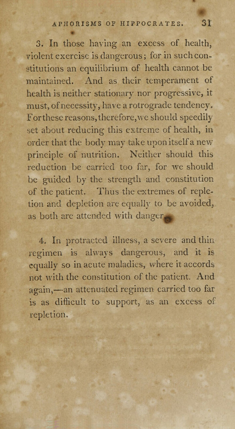• 3. In those having an excess of health, violent exercise is dangerous; for in such con- stitutions an equilibrium of health cannot be maintained. And as their temperament of health is neither stationary nor progressive, it must, of necessity, have a rotrograde tendency. For these reasons, therefore, we should speedily set about reducing this extreme of health, in order that the body may take upon itself a new principle of nutrition. Neither should this reduction be carried too for, for we should be guided by the strength and constitution of the patient. Thus the extremes of reple- tion and depletion are equally to be avoided, as both are attended with dansrer. t3V '• 4. In protracted illness, a severe and thin regimen is always dangerous, and it is equally so in acute maladies, where it accords not with the constitution of the patient. And again,—an attenuated regimen carried too far is as difficult to support, as an excess of repletion.