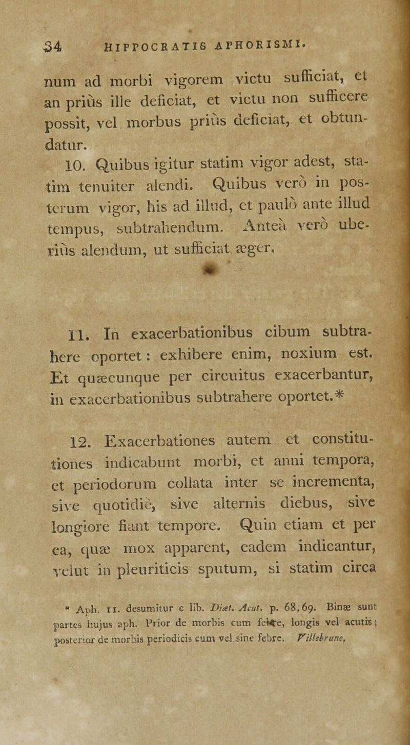 num ad morbi vigorem victu sufficiat, el an prius ille deficiat, et victu non sufficere possit, vel morbus prius deficiat, et obtun- datur. 10. Quibus igitur statim vigor adest, sta- tim tenuiter alcndi. Quibus vero in pos- terum vigor, his ad illud, et paulo ante illud tempus, subtrahendum. Antea vero ube- vius alendum, ut sufficiat a^ger. I 11. In exacerbationibus cibum subtra- here oportet: exhibere enim, noxium est. Et quascunque per circuitus exacerbantur, in exacerbationibus subtrahere oportet.* 12. Exacerbationes autem et constitu- tiones indicabunt morbi, et anni tempora, et periodorum collata inter se incrementa, sive quotidie, sive alternis diebus, sive longiore fiant tempore. Quin ctiam et per ea, quae mox apparent, eadem indicantur, veiut in pleuriticis sputum, si statim circa A ph. ii. desumitur e lib. Diat. Aeut. p. 68,69. Binae sunt partes hujus aph. Prior de morbis cum fel*e, longis vel acutre; posterior de morhis periodicis cum vd sine febre. Vilhbrune.