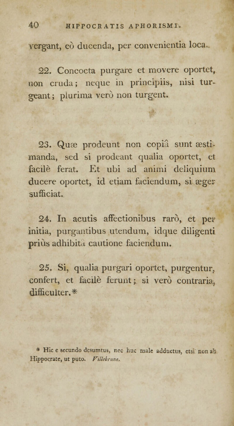 vergant, eo ducenda, per convenientia loca„. 22. Concocta purgare et movere oportet, non cruda; neque in principiis, nisi tur- geant; piurima verd non turgent. 23. Quae prodeunt non copia. sunt sesti- manda, sed si prodeant qualia oportet, et facile ferat. Et ubi ad animi deliquium ducere oportet, id etiam faciendum, si seger sufiiciat. 24. In acutis aflfectionibus raro, et per initia, purguntibus utendum, idque diligenti prius adhibitct cautione faciendum. 25. Si, qualia purgari oportet, purgentur, confert, et facile ferunt; si vero contraria, difficulter.* * Hie e secundo desumtus, ncc hue male adductus, etsi non ab Hippoerate, ut puto. Fillebrune.