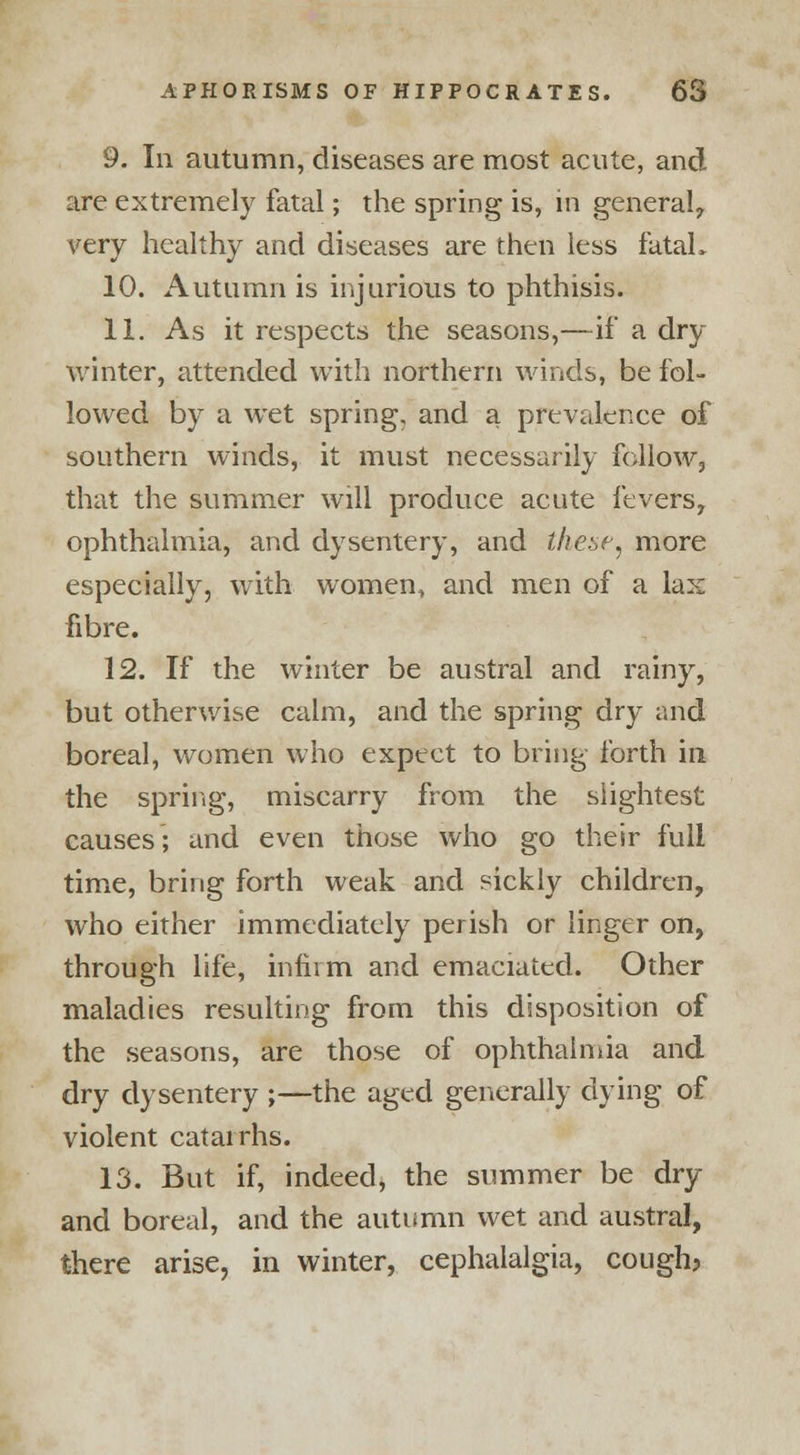 9. In autumn, diseases are most acute, and are extremely fatal; the spring is, in general, very healthy and diseases are then less fatal. 10. Autumn is injurious to phthisis. 11. As it respects the seasons,—if a dry winter, attended with northern winds, be fol- lowed by a wet spring, and a prevalence of southern winds, it must necessarily follow, that the summer will produce acute fevers, ophthalmia, and dysentery, and these, more especially, with women, and men of a lax fibre. 12. If the winter be austral and rainy, but otherwise calm, and the spring dry and boreal, women who expect to bring forth in the spring, miscarry from the slightest causes; and even those who go their full time, bring forth weak and sickly children, who either immediately perish or linger on, through life, infirm and emaciated. Other maladies resulting from this disposition of the seasons, are those of ophthalmia and dry dysentery ;—the aged generally dying of violent catarrhs. 13. But if, indeed, the summer be dry and boreal, and the autumn wet and austral, there arise, in winter, cephalalgia, cough?