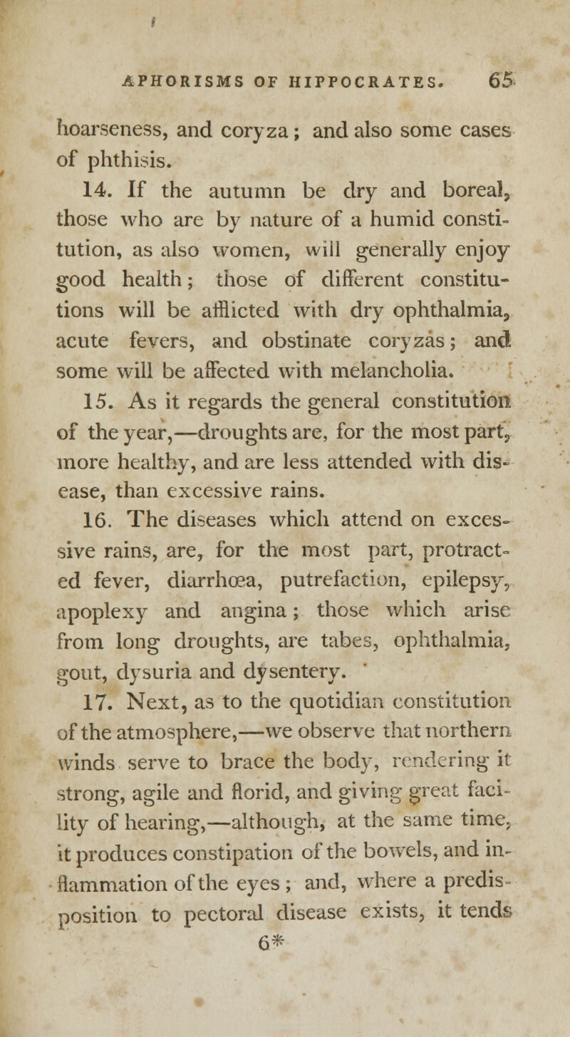 hoarseness, and coryza; and also some cases of phthisis. 14. If the autumn be dry and boreal, those who are by nature of a humid consti- tution, as also women, will generally enjoy good health; those of different constitu- tions will be afflicted with dry ophthalmia, acute fevers, and obstinate coryzas; and some will be affected with melancholia. 15. As it regards the general constitution of the year,—droughts are, for the most part, more healthy, and are less attended with dis- ease, than excessive rains. 16. The diseases which attend on exces- sive rains, are, for the most part, protract- ed fever, diarrhoea, putrefaction, epilepsy, apoplexy and angina; those which arise from long droughts, are tabes, ophthalmia, gout, dysuria and dysentery. 17. Next, as to the quotidian constitution of the atmosphere,—we observe that northern winds serve to brace the body, rendering it strong, agile and florid, and giving great faci- lity of hearing,—although, at the same time; it produces constipation of the bowels, and in- flammation of the eyes ; and, where a predis position to pectoral disease exists, it tends 6*
