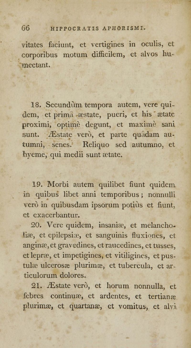 vitates faciunt, et vertigines in oculis, et corporibus motum difncilem, et alvos hu- mectant. 18. Secundum tempora autem, vere qui- dem, et prima -eestate, pueri, et his setate proximi, optime degunt, et maxime sani sunt. ^Estate verd, et parte quadam au- tumni, senes.; Reliquo sed autumno, et hyeme, qui medii sunt aetate. 19. Morbi autem quilibet fiunt quidem in quibus libet anni temporibus; nonnulli verd in quibusdam ipsorum potius et fiunt, et exacerbantur. 20. Vere quidem, insania?, et melancho- lias, et epilepsia, et sanguinis fluxiones, et angina?, et gravedines, et raucedines, et tusses, et leprae, et impetigines, et vitiligines, et pus- tular ulcerosa? plurimce, et tubercula, et ar» ticulorum dolores. 21. iEstate vero, et horum nonnulla, et febres continuae, et ardentes, et tertian ze plurima?, et quartans, et vomitus, et alvA