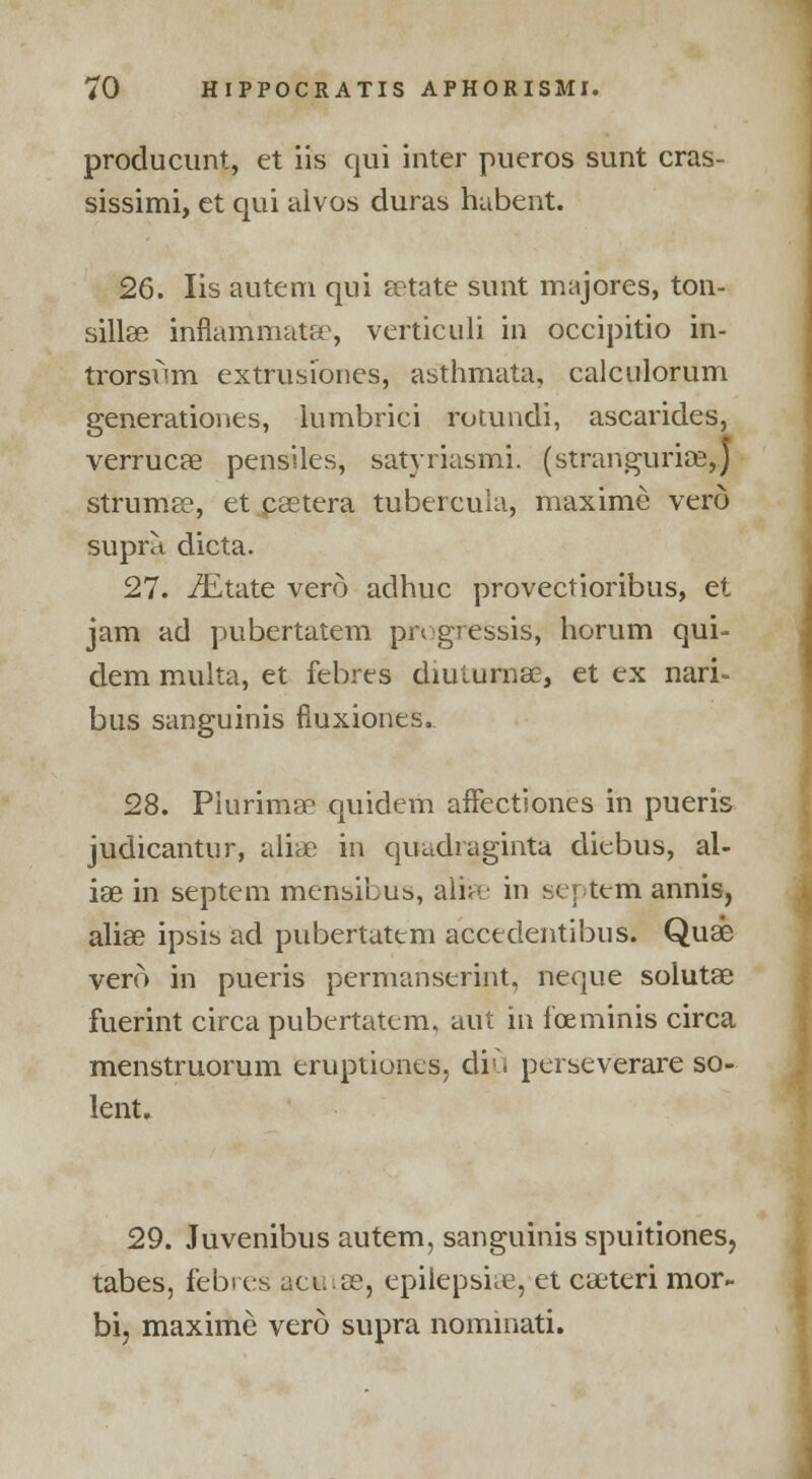 producunt, et iis qui inter pueros sunt cras- sissimi, ct qui alvos duras habent. 26. lis autem qui setate sunt majores, ton- sillee inflanimatse, verticuli in occipitio in- trorsum extrusiones, asthmata, calculorum generationes, lumbrici rotundi, ascarides, verrucce pensiles, satyriasmi. (stranguria?,) strumse, et.psetera tubercuia, maxime vero supra dicta. 27. -/Etate vero adhuc provectioribus, et jam ad pubertatem progresses, horum qui- dem multa, et febres diulurna?, et ex nari- bus sanguinis fiuxiones. 28. Piurima^ quidem affectiones in pueris judicantur, aliae in quadraginta diebus, al- iae in septem mensibus, alite in septem annis, aliae ipsis ad pubertatem accedentibus. Quae vero in pueris permanserint, neque solutae fuerint circa pubertatem, aut in fceminis circa menstruorum eruptiones, diu perseverare so- lent. 29. Juvenibus autem, sanguinis spuitiones? tabes, febres acwise, epilepsia, et caeteri mor- bi? maxime vero supra nominati.