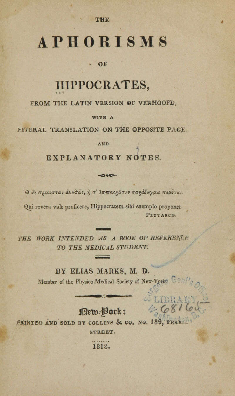 THE APHORISMS ► OF HIPPOCRATES, FROM THE LATIN VERSION ©F VERHOOFD, WITH A MTERAL TRANSLATION ON THE OPPOSITE PAG>: AND EXPLANATORY NOTES, <^ui rcvcra vult proficere, Hippocratem sibi excmplo proponet Plctarcb. THE WORK INTENDED AS A BOOK OF REFEREKC* TO THE MEDICAL STUDENT. BY ELI AS MARKS, M. D. Member of the Physico.Medical Society of New-Y^pJcC 1 II5eto#orR: ?<f%/ ( PlONTBt) AND SOLD BY COLLINS & CO. NO. 185, BEARi. STREET. 1818.