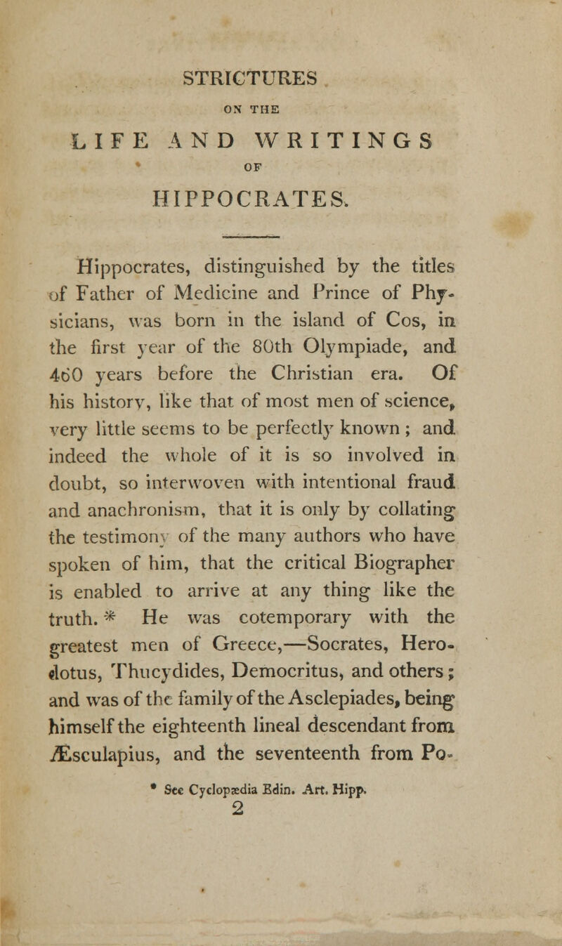 STRICTURES ON THE LIFE AND WRITINGS OF HIPPOCRATES. Hippocrates, distinguished by the titles of Father of Medicine and Prince of Phy- sicians, was born in the island of Cos, in the first year of the 80th Olympiade, and 460 years before the Christian era. Of his history, like that of most men of science, very little seems to be perfectly known ; and indeed the whole of it is so involved in doubt, so interwoven with intentional fraud and anachronism, that it is only by collating the testimony of the many authors who have spoken of him, that the critical Biographer is enabled to arrive at any thing like the truth. * He was cotemporary with the greatest men of Greece,—Socrates, Hero- dotus, Thucydides, Democritus, and others; and was of the family of the Asclepiades, being himself the eighteenth lineal descendant from jftsculapius, and the seventeenth from Po« • See Cyclopedia Edin. Art. Hipp. 2