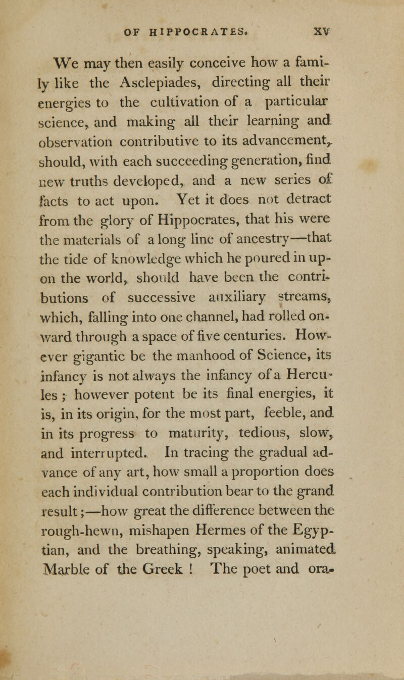 We may then easily conceive how a fami- ly like the Asclepiades, directing all their energies to the cultivation of a particular science, and making all their learning and observation contributive to its advancement,, should, with each succeeding generation, find new truths developed, and a new series of facts to act upon. Yet it does not detract from the glory of Hippocrates, that his were the materials of a long line of ancestry—that the tide of knowledge which he poured in up- on the world, should have been the contri- butions of successive auxiliary streams, which, falling into one channel, had rolled on- ward through a space of five centuries. How- ever gigantic be the manhood of Science, its infancy is not always the infancy of a Hercu- les ; however potent be its final energies, it is, in its origin, for the most part, feeble, and in its progress to maturity, tedious, slow, and interrupted. In tracing the gradual ad- vance of any art, how small a proportion does each individual contribution bear to the grand result;—how great the difference between the rough-hewn, mishapen Hermes of the Egyp- tian, and the breathing, speaking, animated Marble of the Greek ! The poet and ora-