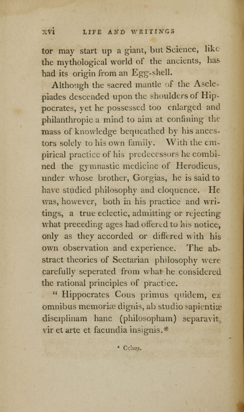 tor may start up a giant, but Science, like the mythological world of the ancients, luus had its origin from an Egg-shell. Although the sacred mantle of the Ascle- piades descended upon the shoulders of Hip- pocrates, yet he possessed too enlarged and philanthropic a mind to aim at confining the mass of knowledge bequeathed by his ances- tors solely to his own family. With the em- pirical practice of his predecessors he combi- ned the gymnastic medicine of Herodicus, under whose brother, Gorgias, he is said to have studied philosophy and eloquence. He was, however, both in his practice and wri- tings, a true eclectic, admitting or rejecting what preceding ages had offered to his notice, only as they accorded or differed with his own observation and experience. The ab- stract theories of Sectarian philosophy were carefully seperated from what he considered the rational principles of practice.  Hippocrates Cous primus quidem, ex omnibus memoriae dignis, ab studio sapkntiae disciplinam hanc (philosopham) separavit.. vir et arte et facundia insignis.* • Cclsi-s.