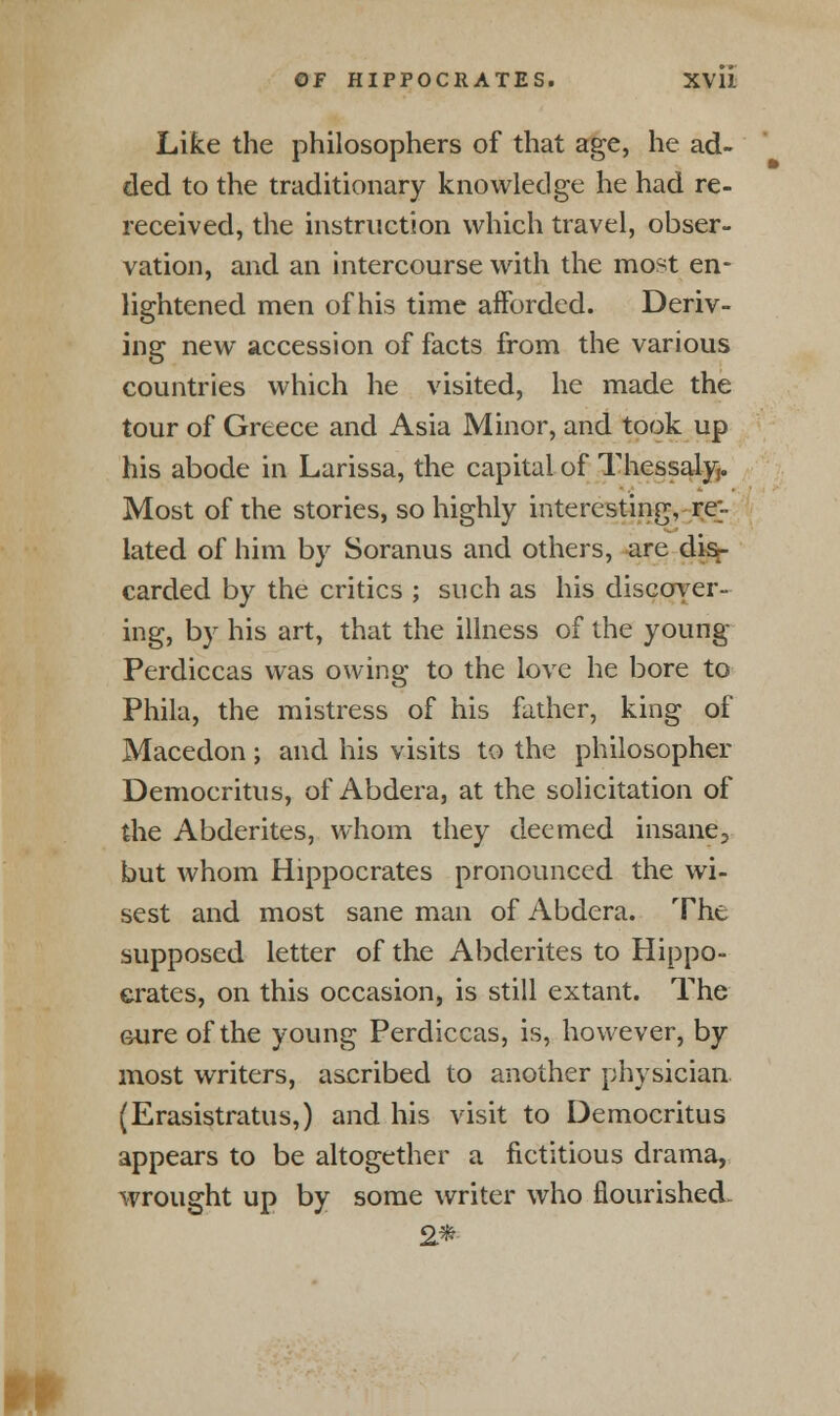 Like the philosophers of that age, he ad- ded to the traditionary knowledge he had re- received, the instruction which travel, obser- vation, and an intercourse with the most en- lightened men of his time afforded. Deriv- ing new accession of facts from the various countries which he visited, he made the tour of Greece and Asia Minor, and took up his abode in Larissa, the capital of Thessaly,. Most of the stories, so highly interesting, re- lated of him by Soranus and others, are disr- carded by the critics ; such as his discover- ing, by his art, that the illness of the young Perdiccas was owing to the love he bore to Phila, the mistress of his father, king of Macedon; and his visits to the philosopher Democritus, of Abdera, at the solicitation of the Abderites, whom they deemed insane^ but whom Hippocrates pronounced the wi- sest and most sane man of Abdera. The supposed letter of the Abderites to Hippo- crates, on this occasion, is still extant. The sure of the young Perdiccas, is, however, by most writers, ascribed to another physician (Erasistratus,) and his visit to Democritus appears to be altogether a fictitious drama, wrought up by some writer who flourished.. 2*