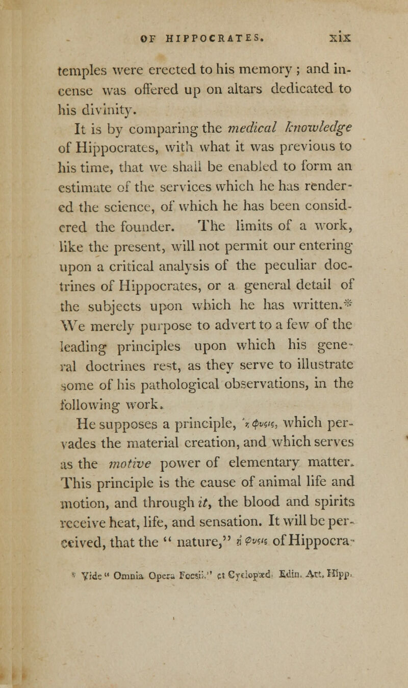 temples were erected to his memory ; and in- cense was offered up on altars dedicated to his divinity. It is by comparing the medical knowledge of Hippocrates, with what it was previous to his time, that we shall be enabled to form an estimate of the services which he has render- ed the science, of which he has been consid- ered the founder. The limits of a work, like the present, will not permit our entering upon a critical analysis of the peculiar doc- trines of Hippocrates, or a general detail of the subjects upon which he has written.* We merely purpose to advert to a few of the leading principles upon which his gene- ral doctrines rest, as they serve to illustrate some of his pathological observations, in the following work. He supposes a principle, '* Qvw, which per- vades the material creation, and which serves as the motive power of elementary matter. This principle is the cause of animal life and motion, and through it> the blood and spirits receive heat, life, and sensation. It will be per- ceived, that the  nature, a?w« ofHippocra- • Vide  Omnia Opera Fecsn. ct Cyciopxd E<!in, A.V-. Hipp.