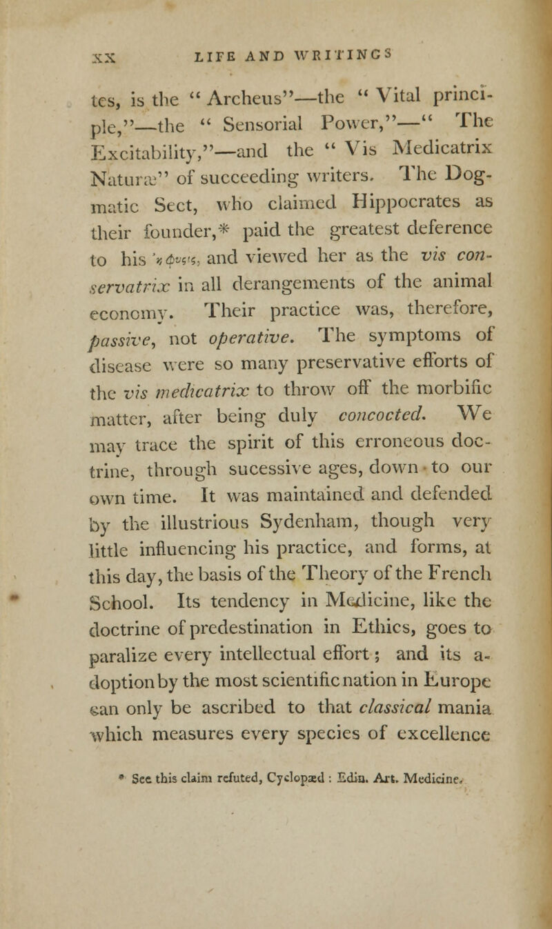 tcs, is the  Archeus—the  Vital princi- plC)_the  Sensorial Power,— The Excitability,—and the  Vis Medicatrix Natune of succeeding writers. The Dog- matic Sect, who claimed Hippocrates as their founder,* paid the greatest deference to his '»4>««'*, and viewed her as the vis con- servatrix in all derangements of the animal economy. Their practice was, therefore, passive, not operative. The symptoms of disease were so many preservative efforts of the vis medicatrix to throw off the morbific matter, after being duly concocted. We may trace the spirit of this erroneous doc- trine, through sucessive ages, down • to our own time. It was maintained and defended by the illustrious Sydenham, though very little influencing his practice, and forms, at this day, the basis of the Theory of the French School. Its tendency in Medicine, like the doctrine of predestination in Ethics, goes to paralize every intellectual effort; and its a- doptionby the most scientific nation in Europe- an only be ascribed to that classical mania which measures every species of excellence * Sec this claim refuted, Cyclopasd : Edia. Art. Medicine.