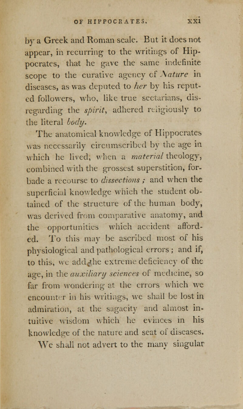 by a Greek and Roman scale. But it does not appear, in recurring to the writings of Hip- pocrates, that he gave the same indefinite scope to the curative agency cf 'Mature in diseases, as was deputed to her by his reput- ed followers, who, like true sectarians, dis- regarding the spirit, adhered religiously to the literal body. The anatomical knowledge of Hippocrates was necessarily circumscribed by the age in which he lived, when a material theology, combined with the grossest superstition, for- bade a recourse to dissections ; and when the superficial knowledge which the student ob- tained of the structure of the human body, was derived from comparative anatomy, and the opportunities which accident afford- ed. To this may be ascribed most of his physiological and pathological errors ; and if, to this, we add^he extreme deficiency of the age, in the auxiliary sciences of medicine, so far from wondering at the errors which we encounter in his writings, we shall be lost in admiration, at the sagacity and almost in- tuitive wisdom which he evinces in his knowledge of the nature and seat of diseases. We shall not advert to the many singular