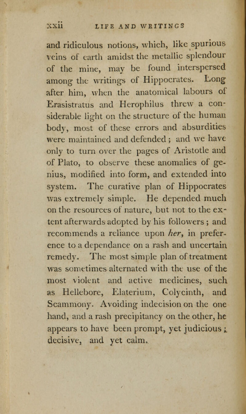 and ridiculous notions, which, like spurious veins of earth amidst the metallic splendour of the mine, may be found interspersed among the writings of Hippocrates. Long after him, when the anatomical labours of Erasistratus and Herophilus threw a con- siderable light on the structure of the human body, most of these errors and absurdities were maintained and defended ; and we have only to turn over the pages of Aristotle and of Plato, to observe these anomalies of ge- nius, modified into form, and extended into system. The curative plan of Hippocrates was extremely simple. He depended much on the resources of nature, but not to the ex- tent afterwards adopted by his followers ; and recommends a reliance upon her, in prefer- ence to a dependance on a rash and uncertain remedy. The most simple plan of treatment was sometimes alternated with tht use of the most violent and active medicines, such as Hellebore, Klaterium, Colycinth, and Scammony. Avoiding indecision on the one hand, and a rash precipitancy on the other, he appears to have been prompt, yet judicious i decisive, and yet calm.