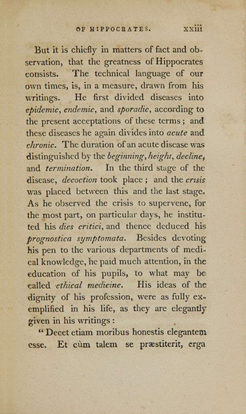 But it is chiefly in matters of fact and ob- servation, that the greatness of Hippocrates consists. The technical language of our own times, is, in a measure, drawn from his writings. He first divided diseases into epidemic, endemic, and sporadic, according to the present acceptations of these terms ; and these diseases he again divides into acute and chronic. The duration of an acute disease was distinguished by the beginning, height, decline^ and termination. In the third stage of the disease, decoction took place ; and the crisis was placed between this and the last stage. As he observed the crisis to supervene, for the most part, on particular days, he institu- ted his dies critici, and thence deduced his prognostica symptomata. Besides devoting his pen to the various departments of medi- cal knowledge, he paid much attention, in the education of his pupils, to what may be called ethical medicine. His ideas of the dignity of his profession, were as fully ex- emplified in his life, as they are elegantly given in his writings :  Decet etiam moribus honestis elegantetn esse. Et cum talem se praestiterit, crga