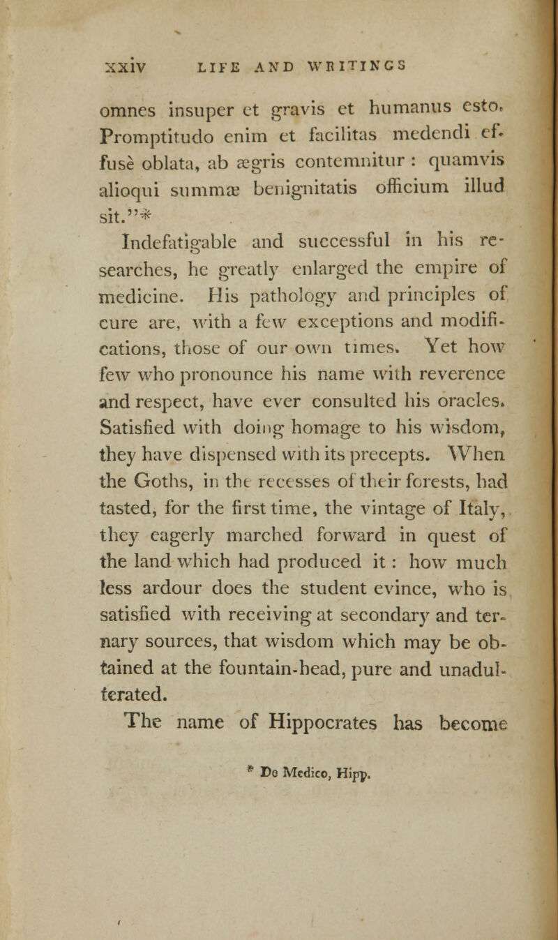 omnes insuper et gravis ct humanus csto, Promptitudo enim et facilitas mcdcndi ef. fuse oblata, ab aegris contemnitur : quamvis alioqui summae benignitatis officium illud sit.* Indefatigable and successful in his re- searches, he greatly enlarged the empire of medicine. His pathology and principles of cure are. with a few exceptions and modifi- cations, those of our own times. Yet how few who pronounce his name with reverence and respect, have ever consulted his oracles. Satisfied with doing homage to his wisdom, they have dispensed with its precepts. When the Goths, in the recesses of their forests, had tasted, for the first time, the vintage of Italv, they eagerly marched forward in quest of the land which had produeed it: how much less ardour does the student evince, who is satisfied with receiving at secondary and ter- nary sources, that wisdom which may be ob- tained at the fountain-head, pure and unadul- terated. The name of Hippocrates has become * Do Medico, Hipp.