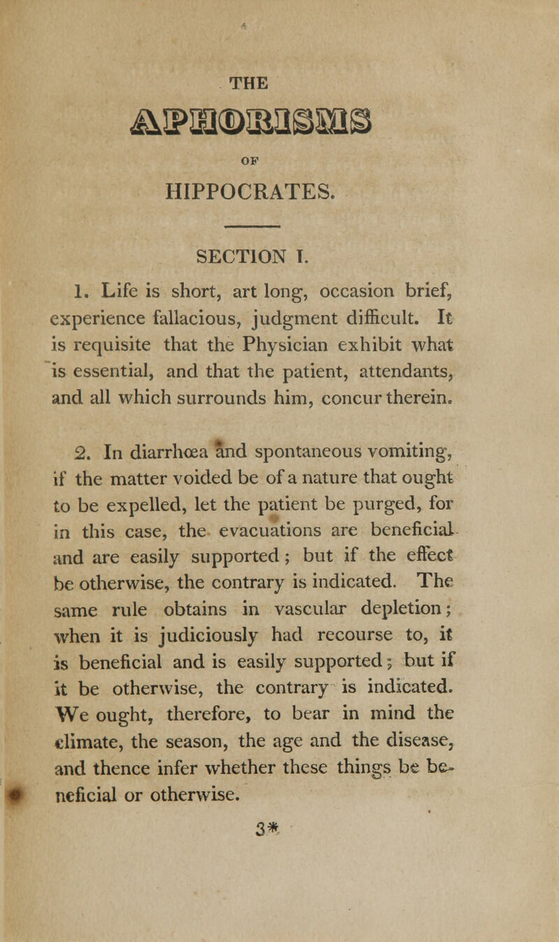 THE OF HIPPOCRATES. SECTION I. 1. Life is short, art long, occasion brief, experience fallacious, judgment difficult. It is requisite that the Physician exhibit what is essential, and that the patient, attendants, and all which surrounds him, concur therein. 2. In diarrhoea and spontaneous vomiting, if the matter voided be of a nature that ought to be expelled, let the patient be purged, for in this case, the evacuations are beneficial and are easily supported; but if the effect be otherwise, the contrary is indicated. The same rule obtains in vascular depletion; when it is judiciously had recourse to, it is beneficial and is easily supported; but if it be otherwise, the contrary is indicated. We ought, therefore, to bear in mind the climate, the season, the age and the disease, and thence infer whether these things be be- neficial or otherwise. 3*