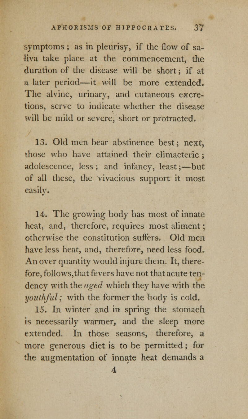 symptoms ; as in pleurisy, if the flow of sa- liva take place at the commencement, the duration of the disease will be short; if at a later period—it will be more extended. The alvine, urinary, and cutaneous excre- tions, serve to indicate whether the disease will be mild or severe, short or protracted. 13. Old men bear abstinence best; next, those who have attained their climacteric; adolescence, less ; and infancy, least;—but of all these, the vivacious support it most easily. 14. The growing body has most of innate heat, and, therefore, requires most aliment; otherwise the constitution suffers. Old men have less heat, and, therefore, need less food. An over quantity would injure them. It, there- fore, follows,that fevers have not that acute ten- dency with the aged which they have with the youthful; with the former the body is cold. 15. In winter and in spring the stomach is necessarily warmer, and the sleep more extended. In those seasons, therefore, a more generous diet is to be permitted; for the augmentation of innate heat demands a