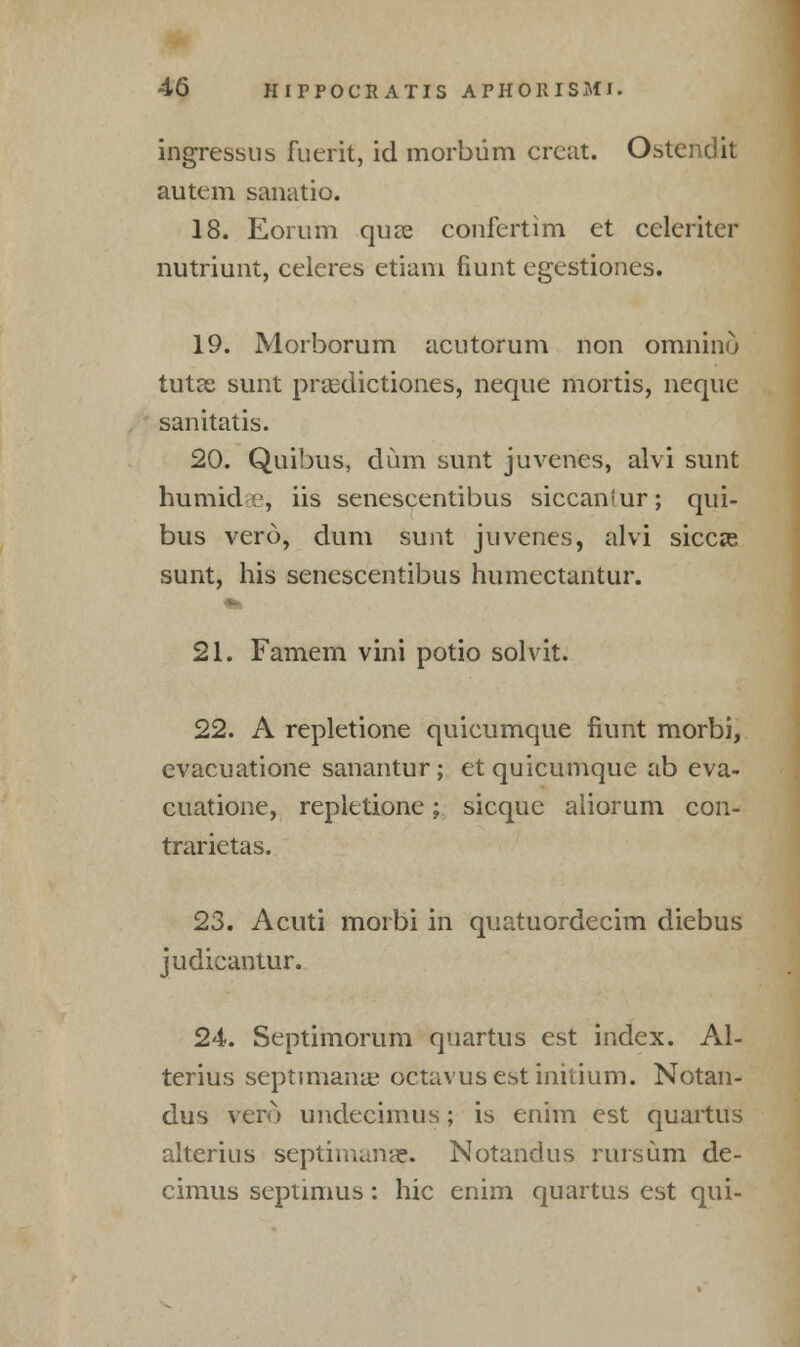 ingressus fuerit, id morbiim creat. Ostcndit autem sanatio. 18. Eorum quae confertim et celcriter nutriunt, celeres etiam fiunt egestiones. 19. Morborum acutorum non omnino tutae sunt praxiictiones, neque mortis, neque sanitatis. 20. Quibus, dum sunt juvenes, alvi sunt humid i1, iis senescentibus siccan'ur; qui- bus vero, dum sunt juvenes, alvi siccas sunt, his senescentibus humectantur. 21. Famem vini potio solvit. 22. A repletione quicumque fiunt morbi, evacuatione sanantur ; et quicumque ab eva- cuatione, repletione; sicque aliorum con- trarietas. 23. Acuti morbi in quatuordecim diebus judicantur. 24. Septimorum quartus est index. Al- terius septimana; octavus est initium. Notan- dus vero undecimus; is enim est quartus alterius septimana% Notandus rursum de- cimus Septimus: hie enim quartus est qui-