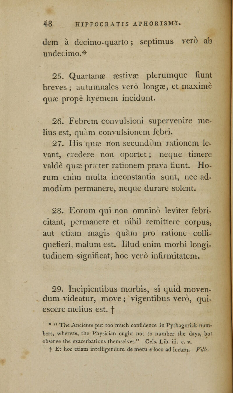 dem a clccimo-quarto; septimus vero ab undecimo.* 25. Quartanae aestivas plerumque fmnt breves ; autumnales vero longae, et maxime quae prope hyemem incidunt. 26. Febrem convulsioni supervenire me- lius est, quam convulsionem febri. 27. His quae non secundum rationem le- vant, credere non oportet; neque timerc valde quae prater rationem prava fiunt. Ho- rum enim multa inconstantia sunt, nee ad- modum permanere, neque durare solent. 28. Eorum qui non omnino leviter febri- citant, permanere et nihil remittere corpus, aut etiam magis quam pro ratione colli- quefieri, malum est. Illud enim morbi longi- tudinem significat, hoc vero infirmitatem. 29. Incipientibus morbis, si quid moven- dum videatur, move; vigentibus verd, qui- escere melius est. f •  The Ancients put too much confidence in Pythagorick num- bers, whereas, the Physician ought not to number the days, but observe the exacerbations themselves. Cels. Lib. iii. c. v. f Et hoc etiam intelligendum de motu e loco ad locum. Pilte.