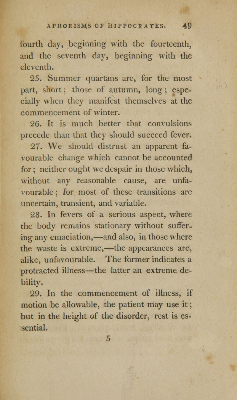 fourth day, beginning with the fourteenth, and the seventh day, beginning with the eleventh. 25. Summer quartans are, for the most part, short: those of autumn, long ; espe- cially when they manifest themselves at the commencement of winter. 26. It is much better that convulsions precede than that they should succeed fever. 27. We should distrust an apparent fa- vourable change which cannot be accounted for; neither ought we despair in those which, without anv reasonable cause, are unfa- vourable; for most of these transitions are uncertain, transient, and variable. 28. In fevers of a serious aspect, where the body remains stationary without suffer- ing any emaciation,—and also, in those where the waste is extreme,—the appearances are, alike, unfavourable. The former indicates a protracted illness—the latter an extreme de- bility. 29. In the commencement of illness, if motion be allowable, the patient may use it; but in the height of the disorder, rest is es- sential. 5