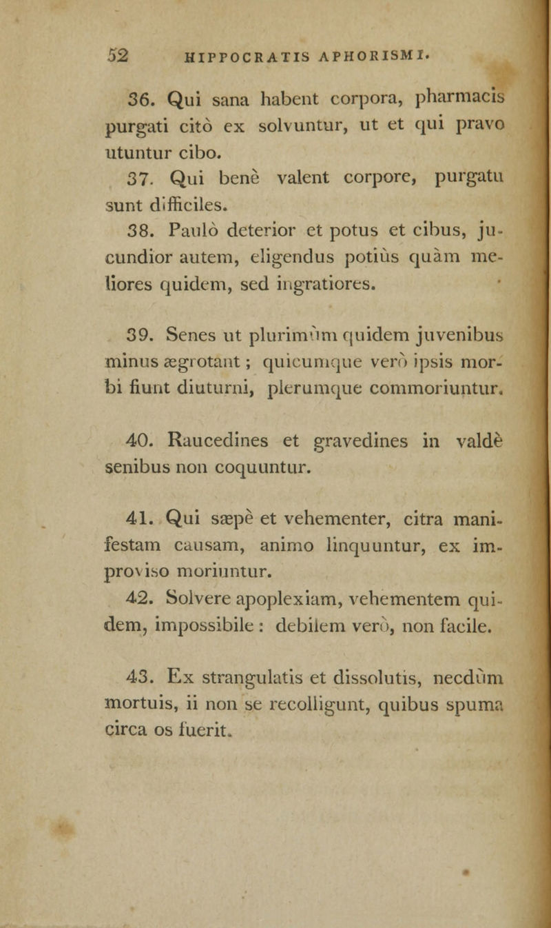 36. Qui sana habent corpora, pharmacis purgati cito ex solvuntur, ut et qui pravo utuntur cibo. 37. Qui bene valent corpore, purgatu sunt difficiles. 38. Paulo deterior et potus et cibus, ju- cundior autem, eligendus potius quam me- liores quidem, sed ingratiores. 39. Senes ut plurimiim quidem juvenibus minus aegrotant; quicumque vero jpsis mor- bi fiunt diuturni, plerumque commoriuntur. 40. Raucedines et gravedines in valde senibus non coquuntur. 41. Qui saspe et vehementer, citra mani- festam causam, animo linquuntur, ex im- proviso moriuntur. 42. Solvere apoplexiam, vehementem qui- dem, impossibile : debiiem vero, non facile. 43. Ex strangulatis et dissolutis, necdum mortuis, ii non se recolligunt, quibus spuma circa os iuerit.