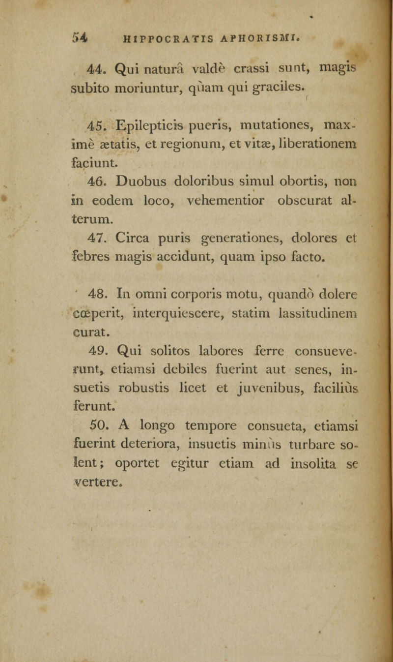 44. Qui natura valde crassi sunt, magis subito moriuntur, quam qui graciles. 45. Epilepticis pueris, mutationes, max- ime aetatis, et regionum, et vitae, liberationem faciunt. 46. Duobus doloribus simul obortis, non in eodem loco, vehementior obscurat al- terum. 47. Circa puris generationes, dolores el febres magis accidunt, quam ipso facto. 48. In omni corporis motu, quando dolere coeperit, interquiescere, statim lassitudinem curat. 49. Qui solitos labores fcrrc consueve- runt, ctiamsi debiles fuerint aut senes, in- suetis robustis licet et juvenibus, facilius ferunt. 50. A longo tempore consueta, etiamsi fuerint deteriora, insuetis minus turbare so- lent; oportet egitur etiam ad insolita se vertere.