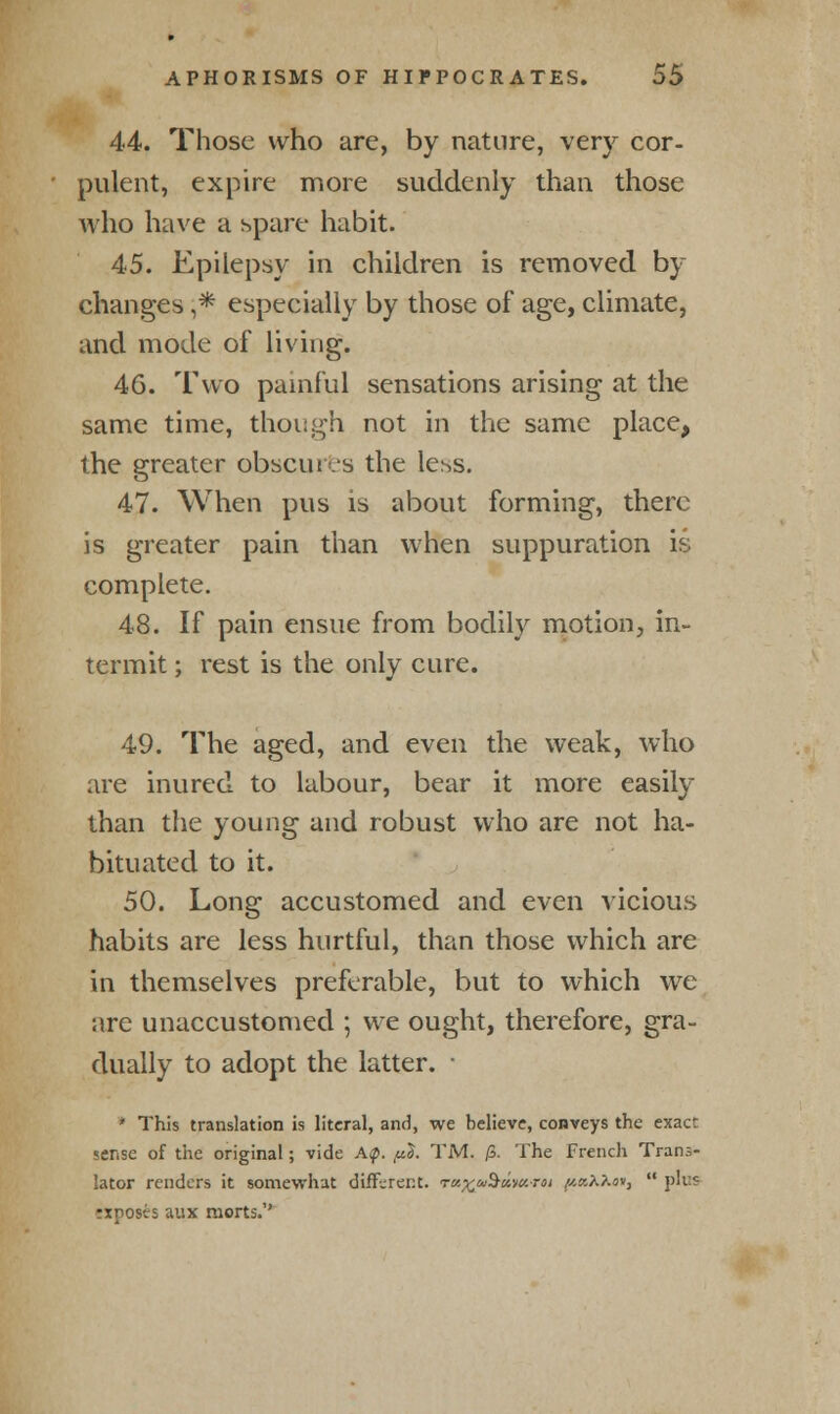44. Those who are, by nature, very cor- pulent, expire more suddenly than those who have a spare habit. 45. Epilepsy in children is removed by changes ,* especially by those of age, climate, and mode of living. 46. Two painful sensations arising at the same time, though not in the same place, the greater obscures the less. 47. When pus is about forming, there is greater pain than when suppuration is complete. 48. If pain ensue from bodily motion, in- termit ; rest is the only cure. 49. The aged, and even the weak, who are inured to labour, bear it more easily than the young and robust who are not ha- bituated to it. 50. Long accustomed and even vicious habits are less hurtful, than those which are in themselves preferable, but to which we are unaccustomed ; we ought, therefore, gra- dually to adopt the latter. ■ * This translation is literal, and, we believe, conveys the exact sense of the original; vide A<p. piS. TM. /5. The French Trans- lator renders it somewhat different. rv.%co$dvc.roi ^«AX«»,  pros rxposts aux morts.