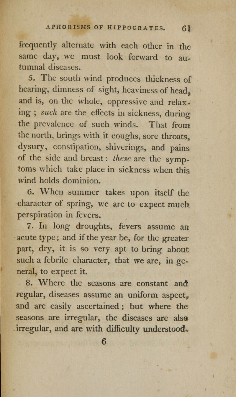 frequently alternate with each other in the same day, we must look forward to au- tumnal diseases. 5. The south wind produces thickness of hearing, dimness of sight, heaviness of head, and is, on the whole, oppressive and relax- ing ; such are the effects in sickness, during the prevalence of such winds. That from the north, brings with it coughs, sore throats, dysury, constipation, shiverings, and pains of the side and breast: these are the symp- toms which take place in sickness when this wind holds dominion. 6. When summer takes upon itself the character of spring, we are to expect much perspiration in fevers. 7. In long droughts, fevers assume an acute type; and if the year be, for the greater part, dry, it is so very apt to bring about such a febrile character, that we are, in ge- neral, to expect it. 8. Where the seasons are constant and regular, diseases assume an uniform aspect, and are easily ascertained; but where the seasons are irregular, the diseases are also irregular, and are with difficulty understood* 6
