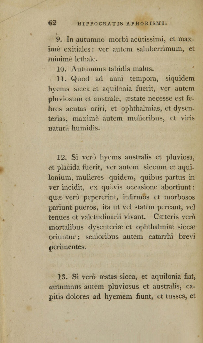 9. In autumno morbi acutissimi, et max- ime exitiales: ver autem saluberrimum, et minime lethale. 10. Autumnus tabidis malus. 11. Quod ad anni tempora, siquidem hyems sicca et aqnilonia fuerit, ver autem pluviosum et australe, aestate necesse est fe- bres acutas oriri, et ophthalmias, et dysen- terias, max ime autem mulieribus, et viris natura humidis. 12. Si vero hyems australis et pluviosa, et placida fuerit, ver autem siccum et aqui- lonium, mulieres quidem, quibus partus in ver incidit, ex qu.vis occasione abortiunt: quae vero pepererint, infirmos et morbosos pariunt pueros, ita ut vel statim pereant, vel tenues et valetudinarii vivant. Caeteris vero mortalibus dysenteriae et ophthalmiae siccae oriuntur; senioribus autem catarrhi brevi jperimentes. 13. Si vero sestas sicca, et aquilonia fiat, autumnus autem pluviosus et australis, ca- pitis dolores ad hyemem fiunt, et tusses, et