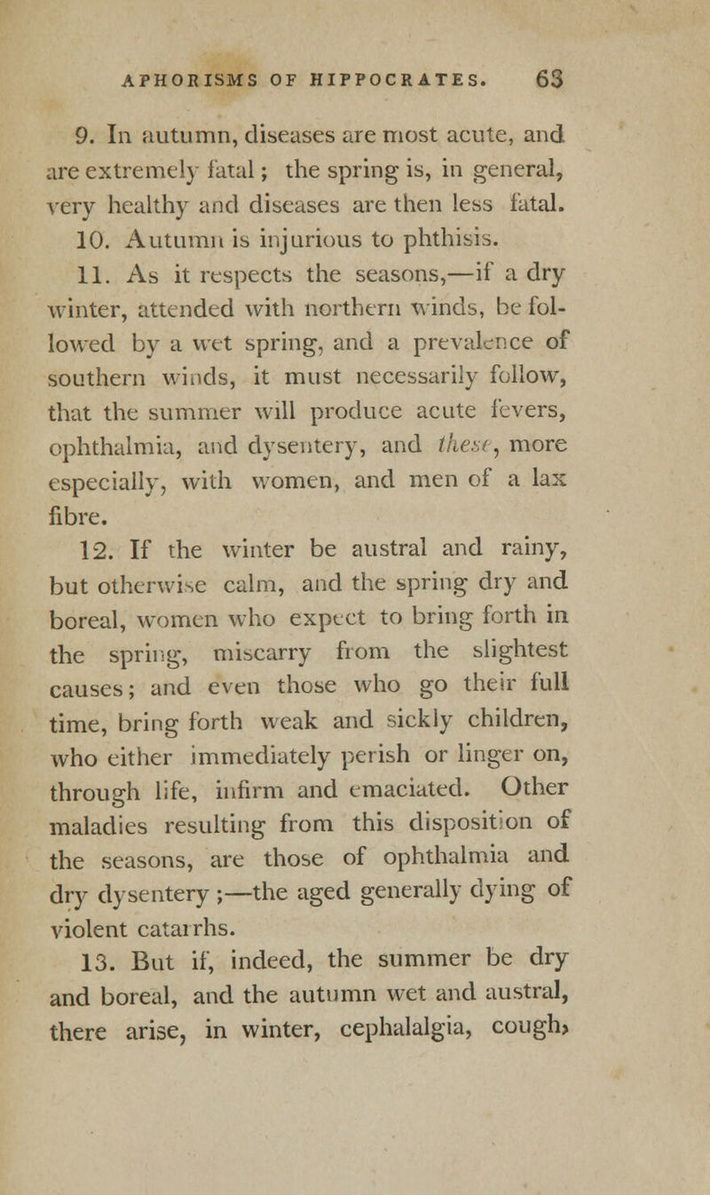 9. In autumn, diseases are most acute, and are extremely fatal; the spring is, in general, very healthy and diseases are then less fatal. 10. Autumn is injurious to phthisis. 11. As it respects the seasons,—if a dry winter, attended with northern winds, be fol- lowed by a wet spring, and a prevalence of southern winds, it must necessarily follow, that the summer will produce acute fevers, ophthalmia, and dysentery, and these, more especially, with women, and men of a lax fibre. 12. If the winter be austral and rainy, but otherwise calm, and the spring dry and boreal, women who expect to bring forth in the spring, miscarry from the slightest causes; and even those who go their full time, bring forth weak and sickly children, who either immediately perish or linger on, through life, infirm and emaciated. Other maladies resulting from this disposition of the seasons, are those of ophthalmia and dry dysentery ;—the aged generally dying of violent catarrhs. 13. But if, indeed, the summer be dry and boreal, and the autumn wet and austral, there arise, in winter, cephalalgia, cough,