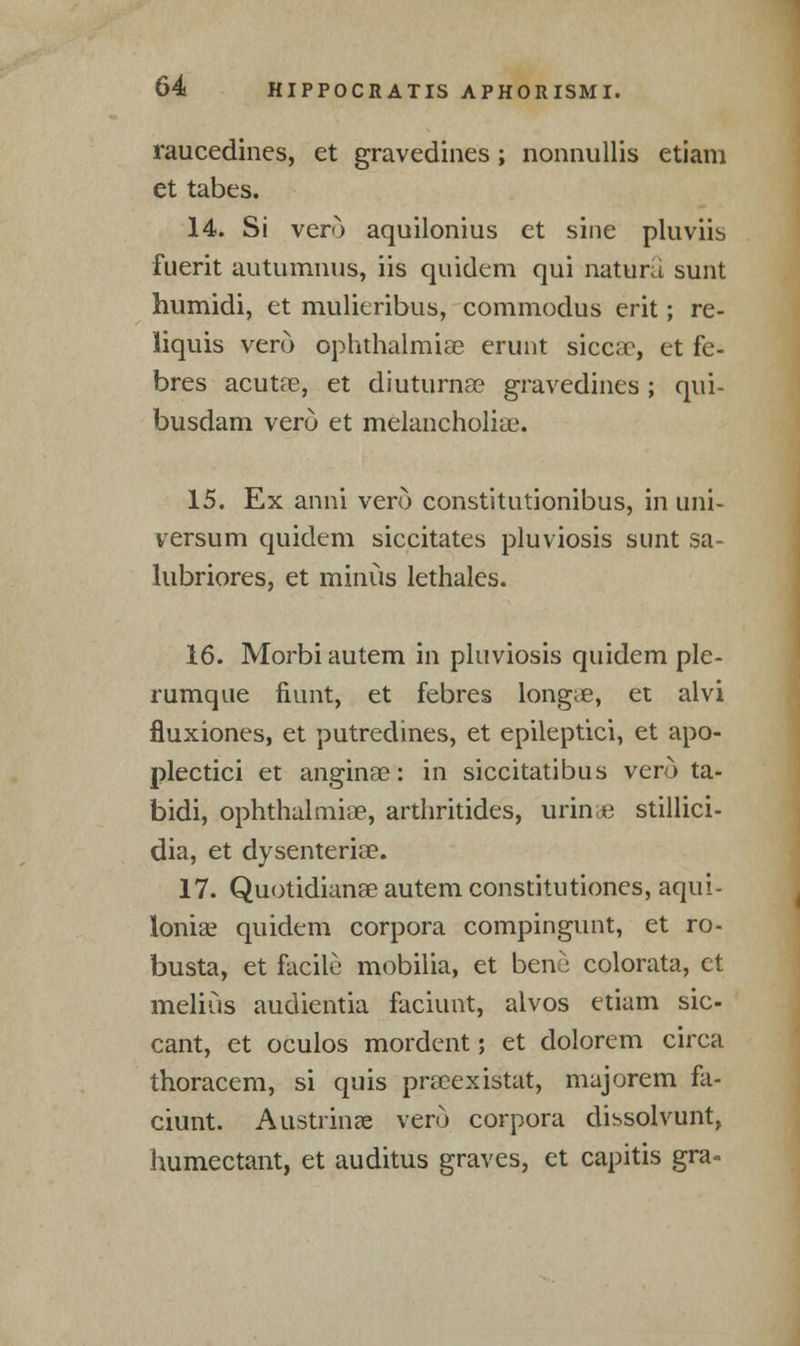 raucedines, et gravedines; nonnullis etiam et tabes. 14. Si vero aquilonius et sine pluviis fuerit autumnus, iis quidem qui natura sunt humidi, et mulieribus, commodus erit; re- liquis vero ophthalmiae erunt sicc;r, et fe- bres acutae, et diuturna? gravedines; qui- busdam vero et melancholiae. 15. Ex anni vero constitutionibus, in uni- versum quidem siccitates pluviosis sunt sa- lubriores, et minus lethales. 16. Morbi autem in pluviosis quidem ple- rumque fiunt, et febres longue, et alvi fluxiones, et putredines, et epileptici, et apo- plectici et anginae: in siccitatibus vero ta- bidi, ophthalmiae, arthritides, urine stillici- dia, et dysenterise. 17. Quotidianae autem constitutiones, aqui- loniae quidem corpora compingunt, et ro- busta, et facile mobilia, et beni colorata, et melius audientia faciunt, alvos etiam sic- cant, et oculos mordent; et dolorem circa thoracem, si quis pracexistat, majorem fa- ciunt. Austrinae vero corpora dissolvunt, humectant, et auditus graves, et capitis gra-