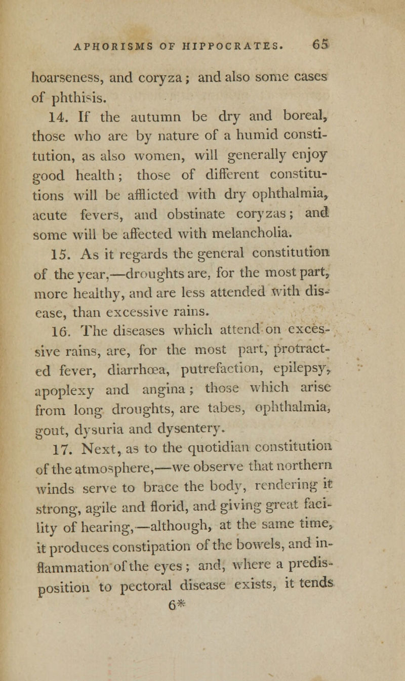 hoarseness, and coryza; and also some cases of phthisis. 14. If the autumn be dry and boreal, those who are by nature of a humid consti- tution, as also women, will generally enjoy good health; those of different constitu- tions will be afflicted with dry ophthalmia, acute fevers, and obstinate coryzas; and some will be affected with melancholia. 15. As it regards the general constitution of the year,—droughts are. for the most part, more healthy, and are less attended with dis- ease, than excessive rains. 16. The diseases which attend on exces- sive rains, are, for the most part, protract- ed fever, diarrhoea, putrefaction, epilepsy, apoplexy and angina; those which arise from long droughts, are tabes, ophthalmia, gout, dysuria and dysentery. 17. Next, as to the quotidian constitution of the atmosphere,—we observe that northern winds serve to brace the body, rendering it strong, agile and florid, and giving great faci- lity of hearing, —although, at the same time, it produces constipation of the bowels, and in- flammation of the eyes ; and, where a predis- position to pectoral disease exists, it tends 6*