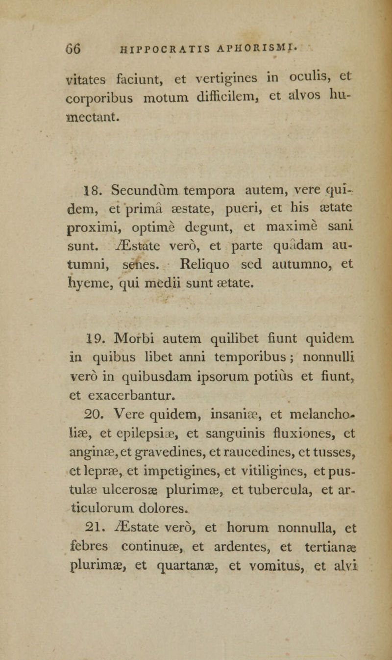 vitates faciunt, et vertigines in oculis, el corporibus motum difficilem, et alvos hu- mectant. 18. Secundum tempora autem, vere qui- dem, et prima gestate, pueri, et his setate proximi, optime degunt, et maxime sani sunt. iEstate verd, et parte quadam au- tumni, senes. Reliquo sed autumno, et hyeme, qui medii sunt aetate. 19. Morbi autem quilibet fiunt quidem in quibus libet anni temporibus; nonnulli vero in quibusdam ipsorum potiiis et fiunt, et exacerbantur. 20. Vere quidem, insania:-, et melancho- lia, et epilepsia, et sanguinis fluxiones, et angina?, et gravedines, et raucedines, et tusses, ct lepra?, et impetigines, et vitiligines, et pus- tula? ulcerosa plurimce, et tubercula, et ar- ticulorum dolores. 21. ^Estate vero, et horum nonnulla, et febres continue, et ardentes, et tertian as plurima?, et quartanae, et vomitus, et alvi