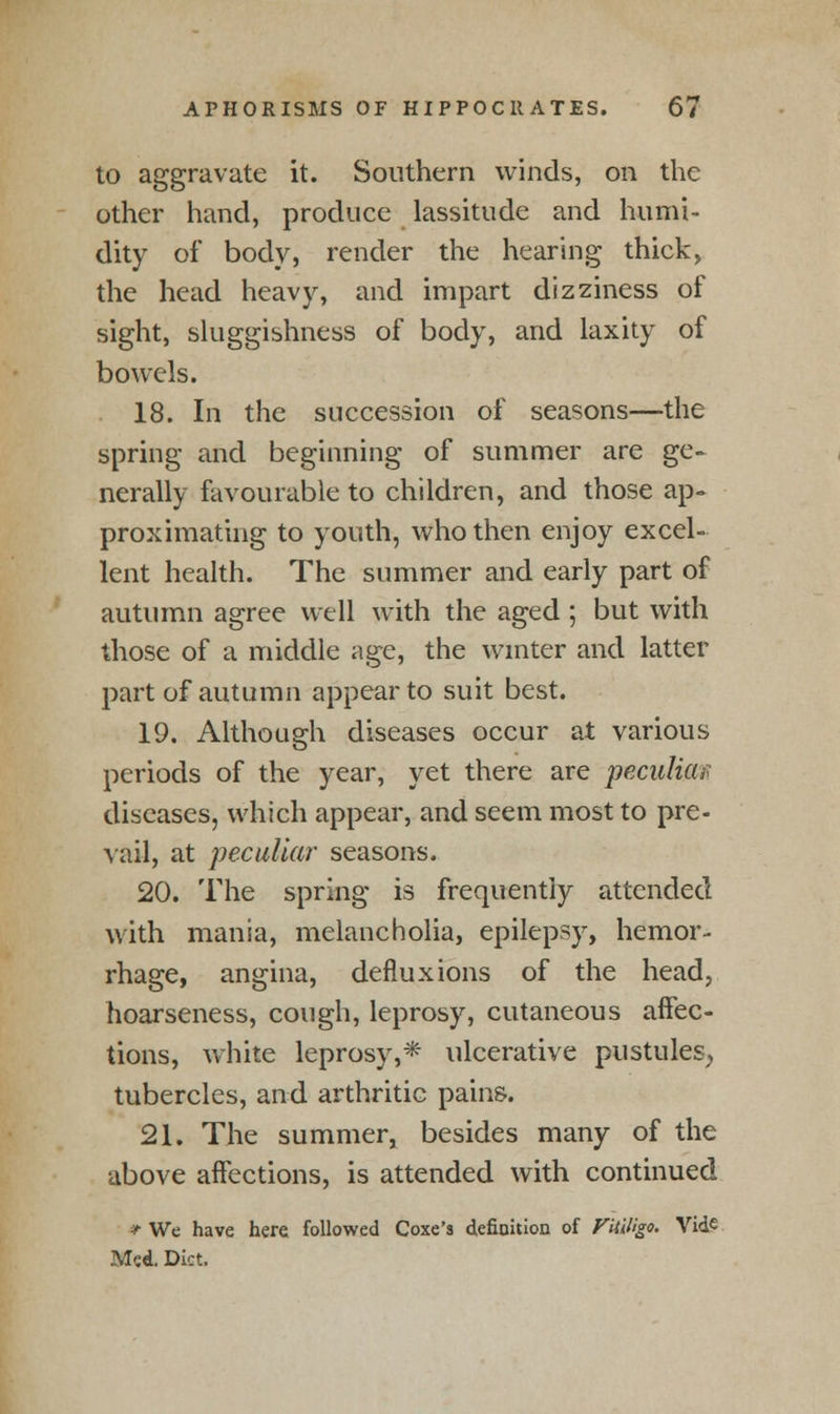 to aggravate it. Southern winds, on the other hand, produce lassitude and humi- dity of body, render the hearing thick, the head heavy, and impart dizziness of sight, sluggishness of body, and laxity of bowels. 18. In the succession of seasons—the spring and beginning of summer are ge~ nerally favourable to children, and those ap- proximating to youth, who then enjoy excel- lent health. The summer and early part of autumn agree well with the aged ; but with those of a middle age, the winter and latter part of autumn appear to suit best. 19. Although diseases occur at various periods of the year, yet there are peculiar diseases, which appear, and seem most to pre- vail, at peculiar seasons. 20. The spring is frequently attended with mania, melancholia, epilepsy, hemor- rhage, angina, defluxions of the head, hoarseness, cough, leprosy, cutaneous affec- tions, white leprosy,* ulcerative pustules, tubercles, and arthritic pains. 21. The summer, besides many of the above affections, is attended with continued * We have here followed Coxe's definition of Vitiligo. Vide Med. Diet.