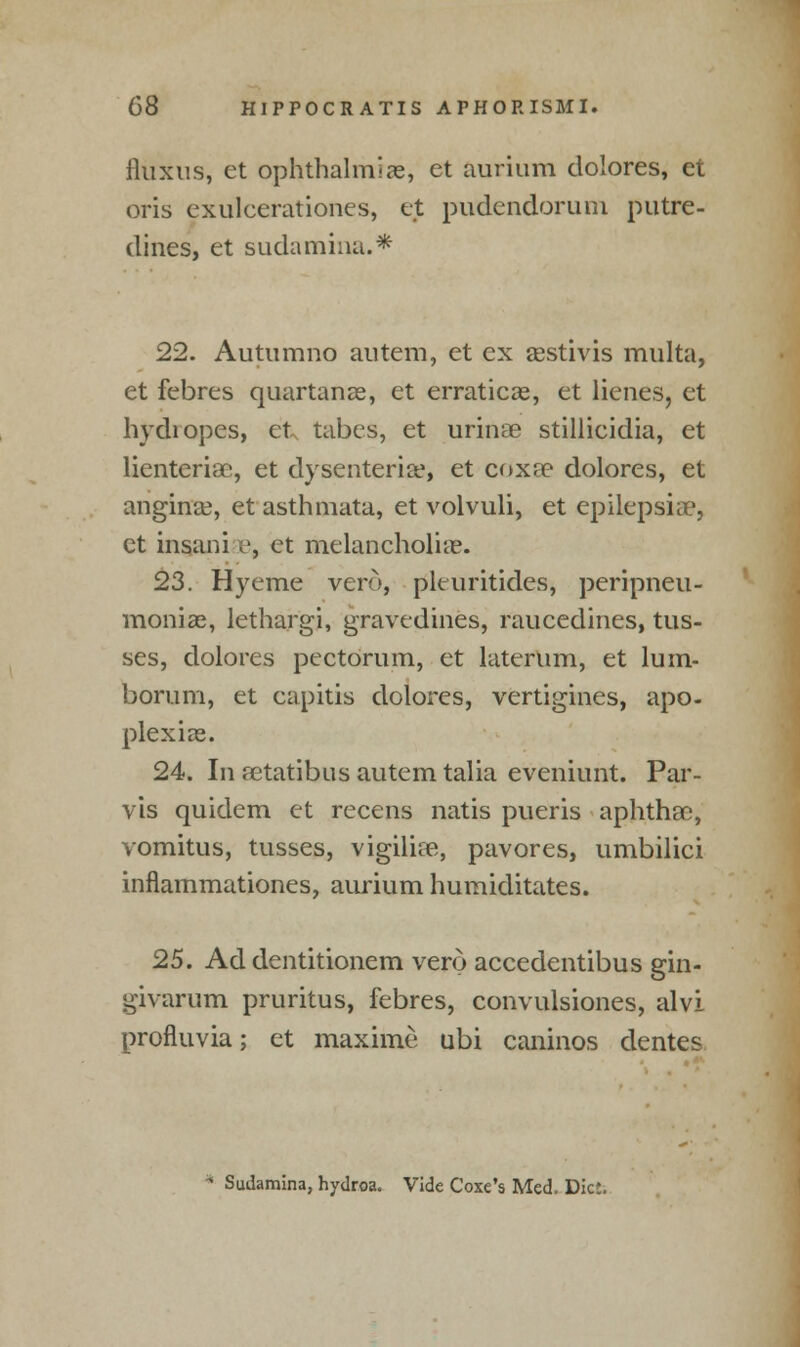 iluxus, et ophthalmias, et aurium dolores, et oris exulcerationes, ejt pudendorum putre- dines, et sudamina.* 22. Autumno autem, et ex asstivis multa, et febres quartanas, et erraticae, et lienes, et hydropes, et tabes, et urinae stillieidia, et lienteriac, et dysenterise, et coxa? dolores, et angina?, et asthmata, et volvuli, et epilepsia:1, et insani i', et melancholia?. 23. Hyeme vero, pleuritides, peripneu- moniae, lethargi, gravedines, raucedines, tus- ses, dolores pectorum, et laterum, et lum- boruni, et capitis dolores, vertigines, apo- plexias. 24. In astatibus autem talia eveniunt. Par- vis quidem et recens natis pueris aphtha), vomitus, tusses, vigiliaa, pavores, umbilici inflammationes, aurium humiditates. 25. Ad dentitionem vero accedentibus gin- givarum pruritus, febres, convulsiones, alvi profluvia; et maxime ubi caninos dentes Sudamina, hydroa. Vide Coxe's Med. Diet