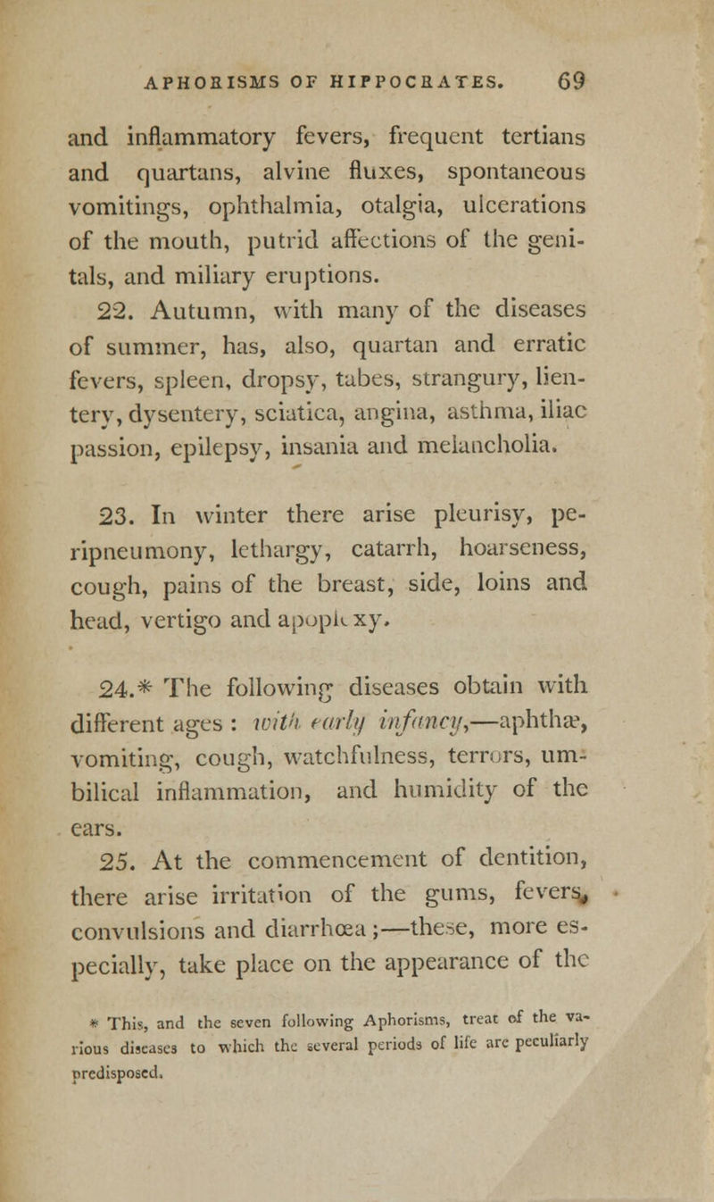 and inflammatory fevers, frequent tertians and quartans, alvine fluxes, spontaneous vomitings, ophthalmia, otalgia, ulcerations of the mouth, putrid affections of the geni- tals, and miliary eruptions. 22. Autumn, with many of the diseases of summer, has, also, quartan and erratic fevers, spleen, dropsy, tabes, strangury, lien- tery, dysentery, sciatica, angina, asthma, iliac passion, epilepsy, insania and melancholia. 23. In winter there arise pleurisy, pe- ripneumony, lethargy, catarrh, hoarseness, cough, pains of the breast, side, loins and head, vertigo and apopk xy. 24.* The following diseases obtain with different ages : with early infancy,—aphtha1, vomiting, cough, watchfulness, terrors, um- bilical inflammation, and humidity of the ears. 25. At the commencement of dentition, there arise irritation of the gums, fevers, convulsions and diarrhoea ;—these, more es- pecially, take place on the appearance of the * This, and the seven following Aphorisms, treat of the va- rious diseases to which the several periods of life are peculiarly predisposed.