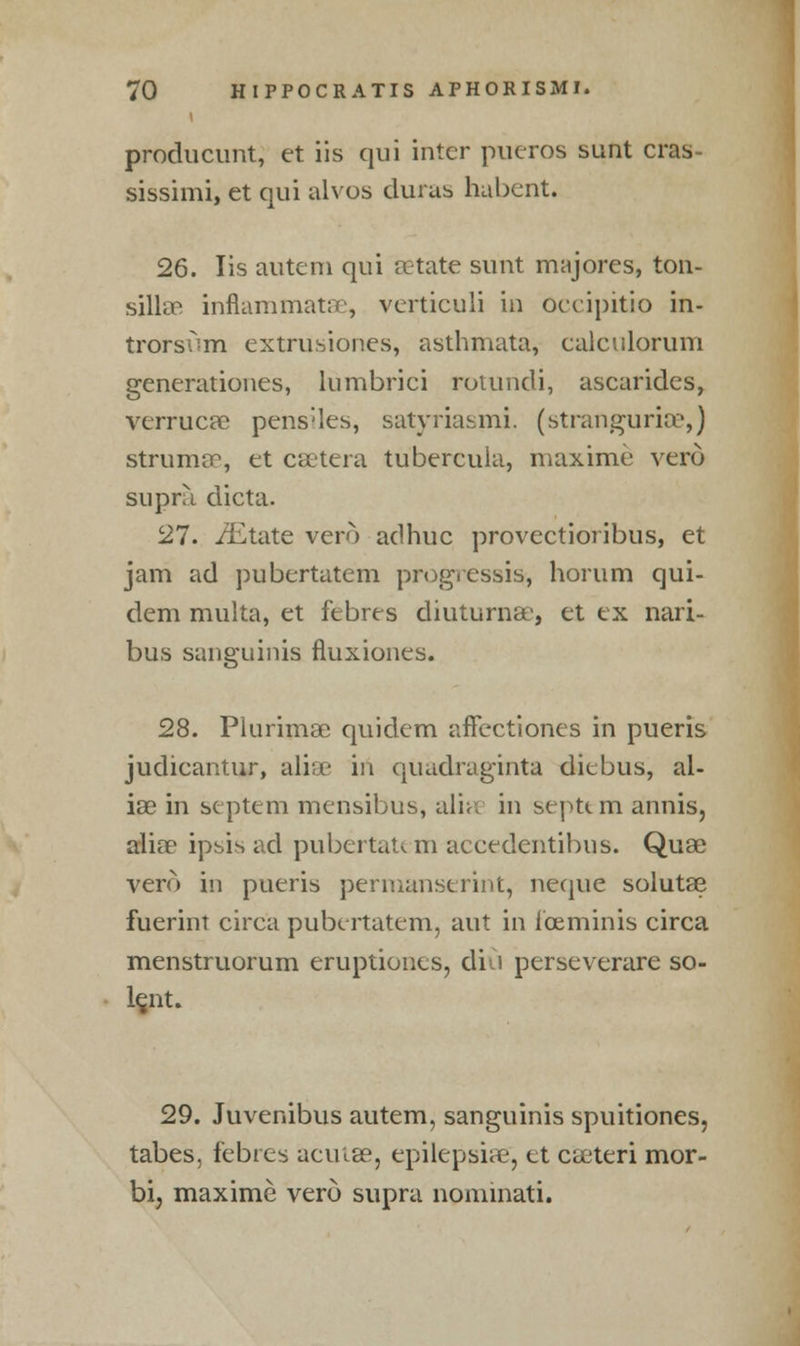 producunt, et iis qui inter pueros sunt cras- sissimi, et qui alvos duras ha bent. 26. lis autem qui eetate sunt majores, ton- sillar inflammatae, verticuli in occipitio in- trorstim extrusiones, asthmata, calculorum generationes, lumbrici rotundi, ascarides, verrucae pens-les, satyriasmi. (stranguria1,) struma, et caetera tubereula, maxime vero supra dicta. 27. /Etate vero adhuc provectioribus, et jam ad pubertatem progressist, horum qui- dem multa, et febres diuturnae, et ex nari- bus sanguinis fluxiones. 28. Piurimae quidem affectiones in pueris judicantur, alia in quadraginta diebus, al- ias in septem mensibus, alia in septi m annis, alia1 ipsis ad pubertatem accedentibus. Quae vero in pueris permanserint, neque solutae fuerint circa pubertatem, aut in ibeminis circa menstruorum eruptiones, diCi perseverare so- lent. 29. Juvenibus autem, sanguinis spuitiones, tabes, febres acutae, epilepsias, et caeteri mor- bi, maxime vero supra nominati.