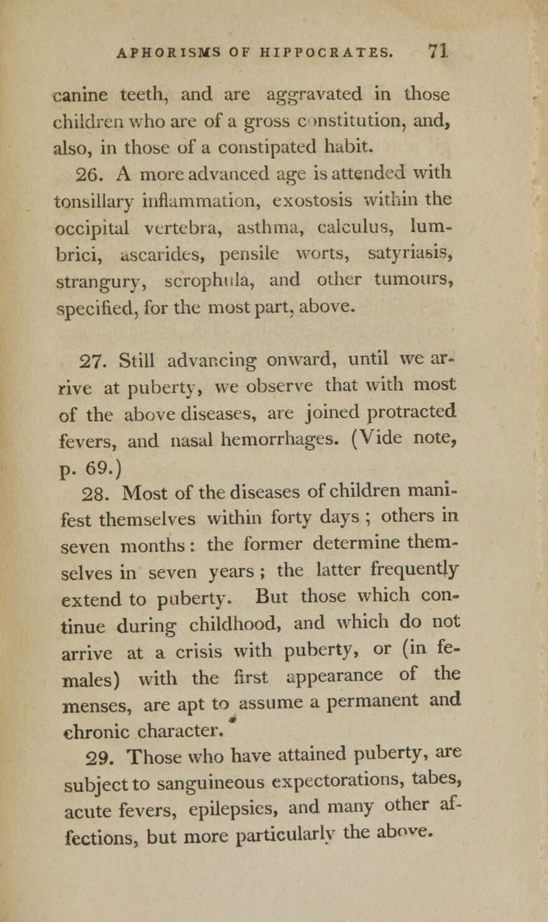 canine teeth, and are aggravated in those children who are of a gross constitution, and, also, in those of a constipated habit. 26. A more advanced age is attended with tonsillary inflammation, exostosis within the occipital vertebra, asthma, calculus, lum- brici, ascarides, pensile worts, satyriasis, strangury, scrophula, and other tumours, specified, for the most part, above. 27. Still advancing onward, until we ar- rive at puberty, we observe that with most of the above diseases, are joined protracted fevers, and nasal hemorrhages. (Vide note, p. 69.) 28. Most of the diseases of children mani- fest themselves within forty days ; others in seven months: the former determine them- selves in seven years ; the latter frequently extend to puberty. But those which con- tinue during childhood, and which do not arrive at a crisis with puberty, or (in fe- males) with the first appearance of the menses, are apt to assume a permanent and chronic character. 29. Those who have attained puberty, are subject to sanguineous expectorations, tabes, acute fevers, epilepsies, and many other af- fections, but more particularly the above.
