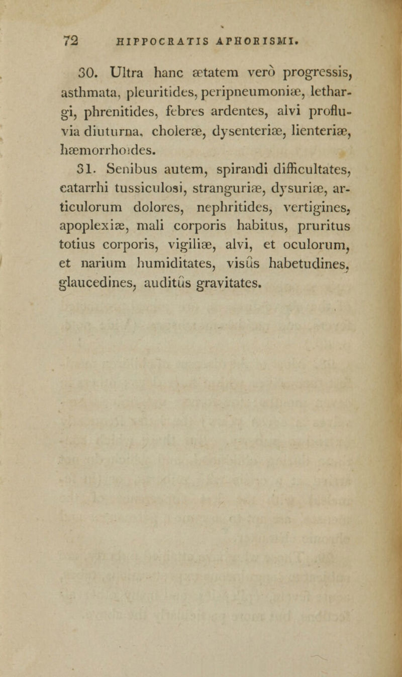 30. Ultra hanc aetatem vero progrcssis, asthmata, pleuritides, peripneumoniae, lethar- gi, phrenitides, febres ardentes, alvi proflu- via dinturna, cholerse, dysenterioe, lienteriae, haemorrhoides. 31. Senibus autem, spirandi difficulties, eatarrhi tussiculosi, stranguria?, dvsuriae, ar- ticulorum dolores, nephritides, vertigines, apoplexiae, mali corporis habitus, pruritus totius corporis, vigiliae, alvi, et oculorum, et narium humiditates, visus habetudines. glaucedines, auditiis gravitates.