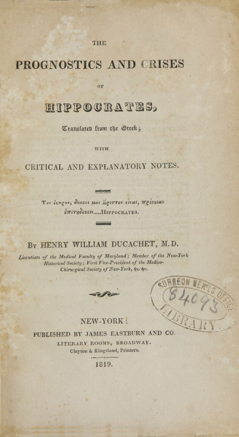 PROGNOSTICS AND (RISES OF BHIPIPQ) (BRA'S 18 8» ^Ttanglatjfl from tljc ©reek; WITH CRITICAL AND EXPLANATORY NOTES. tTrtTqhvuv Hippocrates. By HENRY WILLIAM DUCACHET, M.D. Licentiate of the Medical Faculty of Maryland ; Member of the New-York Historical Society; First Vice-President of the Mtdico- Chirurgical Society of New-York, fyc ifc. NEW-YORK : PUBLISHED BY JAMES EASTBURN AND CO. LITERARY ROOMS, BROADWAY. Clayton k Kingsland, Printers. 1819.