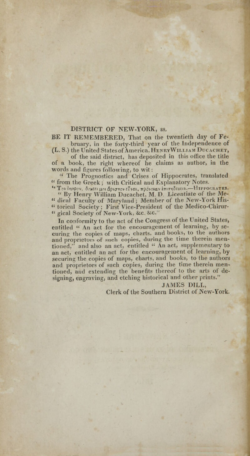 DISTRICT OF NEW-YORK, as, BE IT REMEMBERED, That on the twentieth day of Fe- bruary, in the forty-third year of the Independence of (L. S.) the United States of America, HenryWiixiam Ducachet, of the said district, has deposited in this office the title of a book, the right whereof he claims as author, in the words and figures following, to wit: The Prognostics and Crises of Hippocrates, translated from the Greek; with Critical and Explanatory Notes. Tov fnrpc'v, 5>'x£Fi )ioi apicrrovfTvai, wpdvoiav trrir-nJfuEiv.—Hippocrates. By Henry William Ducachet, M. D Licentiate of the JVIe- dical Faculty of Maryland; Member of the New-York His- torical Society ; First Vice-President of the Medico-Chirur- gical Society of New-York, &c. &C. In conformity to the act of the Congress of the United States, entitled An act for the encouragement of learning, by se- curing the copies of maps, charts, and books, to the authors and proprietors of such copies, during the time therein men- tioned, and also an act, entitled An act, supplementary to an act, entitled an act for the encouragement of learning, by securing the copies of maps, charts, and books, to the authors and proprietors of such copies, during the time therein men- tioned, and extending the benefits thereof to the arts of de- signing, engraving, and etching historical and other prints. JAMES DILL, Clerk of the Southern District of New-York.