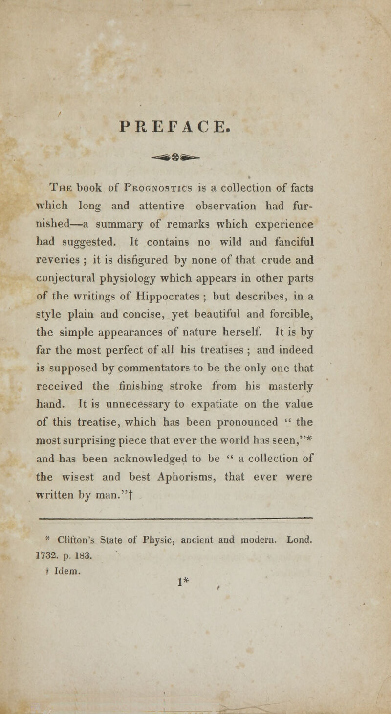 PREFACE. The book of Prognostics is a collection of facts which long and attentive observation had fur- nished—a summary of remarks which experience had suggested. It contains no wild and fanciful reveries ; it is disfigured by none of that crude and conjectural physiology which appears in other parts of the writings of Hippocrates ; but describes, in a style plain and concise, yet beautiful and forcible, the simple appearances of nature herself. It is by far the most perfect of all his treatises ; and indeed is supposed by commentators to be the only one that received the finishing stroke from his masterly hand. It is unnecessary to expatiate on the value of this treatise, which has been pronounced the most surprising piece that ever the world has seen,* and has been acknowledged to be a collection of the wisest and best Aphorisms, that ever were written by man.| * Clifton's State of Physic, ancient and modern. Lond. 1732. p. 183. t Idem. 1*