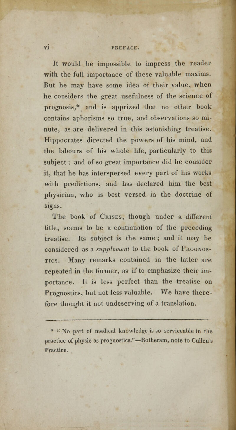 It would be impossible to impress the reader with the full importance of these valuable maxims. But he may have some idea of their value, when he considers the great usefulness of the science of prognosis,* and is apprized that no other book contains aphorisms so true, and observations so mi- nute, as are delivered in this astonishing treatise. Hippocrates directed the powers of his mind, and the labours of his whole life, particularly to this subject: and of so great importance did he consider it, that he has interspersed every part of his works with predictions, and has declared him the best physician, who is best versed in the doctrine of signs. The book of Crises, though under a different title, seems to be a continuation of the preceding treatise. Its subject is the same ; and it may be considered as a supplement to the book of Prognos- tics. Many remarks contained in the latter are repeated in the former, as if to emphasize their im- portance. It is less perfect than the treatise on Prognostics, but not less valuable. We have there- fore thought it not undeserving of a translation. *  No part of medical knowledge is so serviceable in the practice of physic as prognostics.—Rotheram, note to Cullen's Practice.