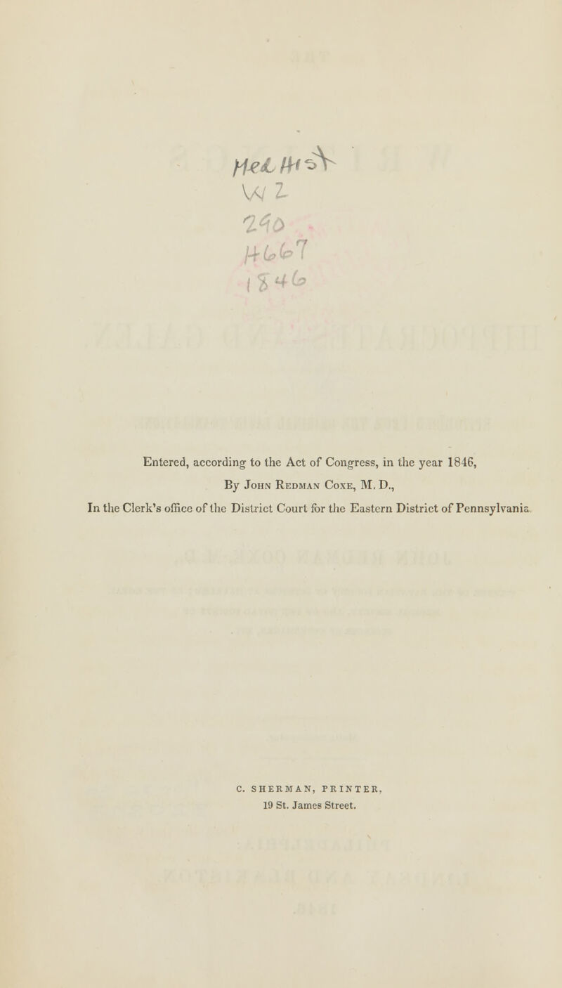 Z. /4£>k7 46, Entered, according to the Act of Congress, in the year 1846, By John Redman Coxe, M. D., In the Clerk's office of the District Court for the Eastern District of Pennsylvania C SHERMAN, PRINTER, 19 St. James Street.