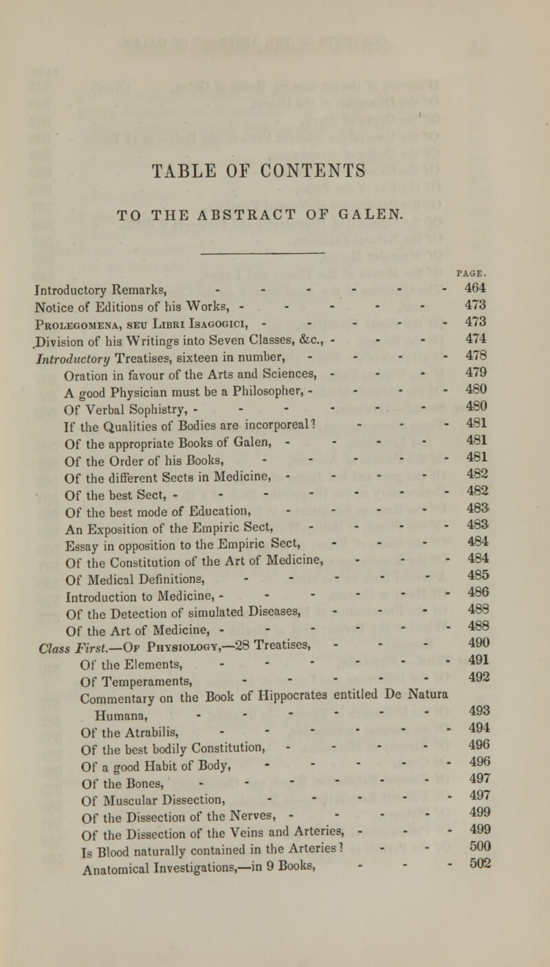 TO THE ABSTRACT OF GALEN. PAGE. Introductory Remarks, - - - - - 464 Notice of Editions of his Works, ..... 473 Prolegomena, seu Libri Isagogici, ----- 473 .Division of his Writings into Seven Classes, &c, - - - 474 Introductory Treatises, sixteen in number, - - - - 478 Oration in favour of the Arts and Sciences, - - - 479 A good Physician must be a Philosopher, - 480 Of Verbal Sophistry, ------ 480 If the Qualities of Bodies are incorporeal? - - - 481 Of the appropriate Books of Galen, - 481 Of the Order of his Books, - - - - - 481 Of the different Sects in Medicine, 482 Of the best Sect, ------- 482 Of the best mode of Education, ... - 483 An Exposition of the Empiric Sect, ... - 483 Essay in opposition to the Empiric Sect, - - - 484 Of the Constitution of the Art of Medicine, - - - 484 Of Medical Definitions, ----- 485 Introduction to Medicine, ------ 486 Of the Detection of simulated Diseases, - - - 488 Of the Art of Medicine, - - - -  - 488 Class First.—Of Physiology,—28 Treatises, - - - 490 Of the Elements, - - - - ■ - 491 Of Temperaments, ----- 492 Commentary on the Book of Hippocrates entitled De Natura Humana, - 493 Of the Atrabilis, - 494 Of the best bodily Constitution, 496 Of a good Habit of Body, 496 Of the Bones, - 497 Of Muscular Dissection, - - .    497 Of the Dissection of the Nerves, 499 Of the Dissection of the Veins and Arteries, - - - 499 Is Blood naturally contained in the Arteries ? - - 500