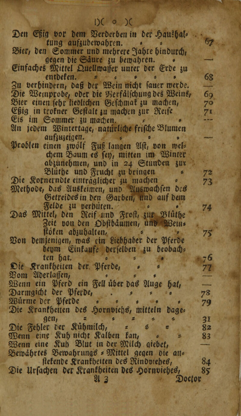 •Den €§ig feor Dem §8erDcrben in 6er £au*6al« . • fung aufjuberoa&ren. » * $7 S5ier, tcn Sommer unD mehrere 3a(jre ftinDurct)» gegen Die ©dure ju bewahren. » — Güinfac&eg €0?itfcl QueUaa|fer unter Der <£rDe ju entDefen. * « • * » 68 3u öer&inDern, Daß Der SLBein md)t fauer roccöe. — 2>ie 5ßcinprobf/ oDer Die ^erfdlfcfoungDeö S&einfr 69 SÖier einen fe&r lieblichen ©efimaf $u maßen, 70 <£§ig in trofner ©eflalf ju machen jur «Keife 71 <£iß im ©ommer ju maßen. ? • Sin jeDem 2Bintertage, natürliche frifc&e SMumcit aufiuieioerT. * « . — ^Jroblen einen jroolf gu|? langen 21(1; »on roel* d)em 35aum *$ fei;, mitten im SBinrcr ab&unej>men, unD in 24 ©tuuDea jut 55lütt)e unb j^ruefet ju bringen « 72 2)te $ornernDte einträglicher ju machen * 73 5J?et&oDe, ftaä Sluifeimen/ unD 'Slu&roacbfen Detf ©etreiDetfin Den ©arbenfTfaD auf Dein geiDe ju DerDuten. • '74 2)a$ Mittel, Den Keif unD grofl, jur 23füf5e 3eif Don Den öbftbdumen, un**9öem* Ööfen abjubalteiir * 1 75 SSon Demjenigen, roaö ein £ieb&aber Der ^JferDe beum (£infaufe Derfelben ju beobaefc« ten Dat. » * • 76 £5ie tfranf&eiten Der 'tpferfte« » * 77 SEom 21Derla|fen/ » * * SBenn ein *PferD ein geü über Da$ 2iuge fyat, — 3)armgirf)t Der «PfcrDe, .''/.•••• 78 SBiirme Der SjjfefDe * ■ » • » 79 2)ie Äranf&eiten De$ ^ornöieljtf, mittein Dage* gen, = * * * * 31 Sie gebier rer Äü&milcf), * t s 82 «JBenn eine $ul> nict)t halben fan, * = 83 SSenn eine ßub 2Mut in Der €Ü?Ucf> giebef, — Söerod&rteS 5>ett)a()ning£ * SDiittel gegen ok an* fkfenDe tfranfbeiten De$ ütinDotebetf, 84 2)ie Wrfac&en Der ^ranfDeiten De$ JfrQTMitWi 8? 91 3 2>oc(pr