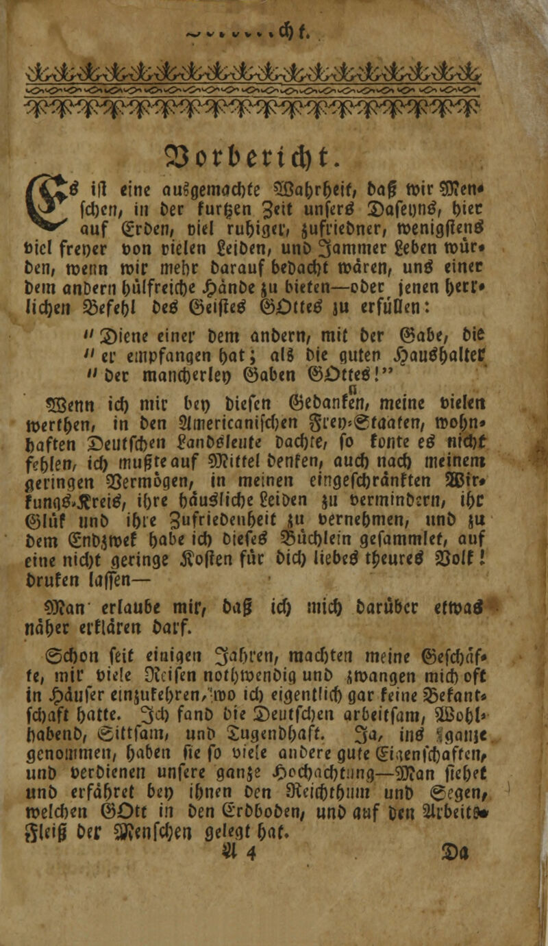 23otbettd)t. Iß i|l «ine aufgemachte 3ßaDrf)eif, ba$ ttjir S0?en« fdjcn, in Der furzen 3«it unferö 2)afet)ti£, biet auf (£rDen, ßiel ru&iger, juffiebner, tt>entgflenö fcicl frener öon Dielen geiDen, unD 3ammer geben tt>ür« Den, wenn wir mebr Darauf beDacrjt wären, unö einer Dem anDern bulfreicbe Jf)dnbe ju bieten—ober jenen f)eci> lidjen ^efeljl Deö ©eiftetf <&Ötte$ ju erfüllen:  2)iene einer Dem anDern, mit Der (Babe, biß  er empfangen Dat; al8 Die quten ipauö&alter Der mancherlei) ©aben ©Otteö! SEBenn icf) mir ben tiefen ©ebanfen, meine üielen röert&en, in ben 2Jmericani|d)en gren^taaten, reobn» ftaften £eutfd)«n lanDäfeute Dachte, fo fönte eö nid)t fehlen, icfj mufjteauf Mittel benfen, aucf) nacf) meinem geringen Vermögen, in meinen eingefdjrdnften 3Bir# fung&$retö, ifore bdu$(id)e geioen ju öerminDcrn, i&r ©liif unb ibte 3ufrieOen6eiC ju Perne&men, unö ju Dem (£nDJroef babe \d) biefeö $5ud)lem gefammlet, auf eine nid)t geringe Soften für Did) liebetf tbeureä 23olf l Drufen laffen— 9)?an erlaube mir/ Dag ict) micr) Darüber etroaä nd&er erklären Darf. @cf)on feit einigen ^afjren, macf)ten meine @efd)af« te, mir Piele Duifen notl)tt>enDig unD zwangen mid) oft in £dufer ein$ufe()ren/!roo id) eigentfid) gar feine 'Sefanr* fd)aft batte. 3d) fanD Die £>eutfd)eu arbeitfam, UBobl» DabenD, £ittfam, unb Sugenbbaft. 3a, intf fgansc, genommen, fcaben fte fo v>ie(e anbere gute (?iaenfcf)aftcnf unb üerDienen unfere ganje £odjatt)tung—9J?an fie&et unD erfahret be» iDnen Den SKeict)f5niii unD gegen/ roelcben ©Ott in Den (Erbboben/ unD auf Den 2lrbeit9* ffU'i0 Der 3tt«nfd;en gelegt &«f. A4 ©•