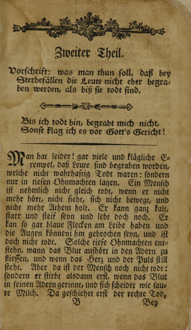 Stoeiter S&eif. Vovförifu was man thun fott, baß bey Öterbefdum öie ileute m'cfyt eher begra- ben werDert, als big fie tobt firtb, Bio tcfy tobt bin, begrabt nricfc m'c&t, ©onft ^la3 t<$ es x>or (Sfott's <5»ertd)t! SV)?an f)af fetDer! aar t>tefe unb Ffäau'cbe <5> ♦fr7* jremper, Dag ^eufe ftnb begraben werben, n>ercbe ntc&t tt>afjr&afrig <£obt waren: fonbem nur in tiefen 43J>nmacbten tagen. €tn $?enfcj> t|t nebm(icf) ntcbt g(eic(> tobt, wenn et nicbt mefjr bort, ntcbt ftebf, fiel? nidjt ben>egt, unb nicbf mel)t Sitbem bolt. €r fann gan$ falf, (fort unb fleif femt unb lebt bocb nocb. €r Fan fo gar blaue glecfen am £eibe fcaben unb bie Slugen Fönneni bm gebrochen fetw, unb ijt bocb ntcbt tobt, ©olebe riefe Oljnmacljten enf* flcbn, mann Das QMut auftort in ben 2lbem $u fliegen, unb wenn bat -öers unb ber $ul$ flttt fiebt. 216er ba ifl ber Sftenfcfj noeb ntcfcttobt: fonbern er fltrbt aßbann et ft, foenn bat Q5luf in feinen 2ibern gerinnt, unb (teftfebetbet wie fau* re $McI?. Sa gefdjiefjet erfl ber teebte <£obf SJ 25e&