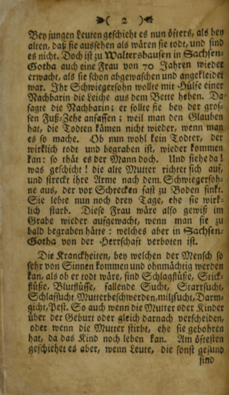 cht e? nunftfttrMIf öfter uen|ietoDt,unD |mD c* ni ;u ttfalterebaufen in OkKtofetM cO'otba auJ? emefirau von -o VUbren ,ri^c* erwacht, alt fie fd>on ahacivafcbcn unb inpefleibei war. 3hr krcbivteiierfobn wollte mit #ulfc einer Nachbarin DieUube au?bei»SJcttC heben. T^a faare Die Nachbarin; er feilte fte bei) Der g fen 3uf*3cfte anf«ffen ; weil man fron öiouben hat, Die Ctbttn fämen nicht »ieber, wenn man c? fc mache. Ob nun ivohl fem tobten Der wirtlich toDt unb bc.araben ift, ivicDcr fommen fan: fo tbAr cöc<cr ?9?annDocb. UnD ftebebal tva& cjcfcbicbt! Mc alte 9??uuer richtet ficb auf, unb fireefr ihre arme nach bem.©dwiejjerfoh« ne au?, Der vor <ocbrecfen faft ui 53oben fmfr. . lehre nun noch bre» tage/ ehe fie n>irf- Itd? ftarh. SDtefk grau wäre alfc gewtö im (^rabc wtcDer aufgemacht, IMMI man fte 511 balD begraben hatte : welches aber in ^acl)fen-- (Sotba von Der #errfd)afr verboten ifL 5>ie tfrantfbcitcn, bei) welchen Der SCttenfd) fo fehr von Rinnen fommenunb ohnmächtig werDcn fan, alö ob er toot wäre, fmo (gcblaajüfie füfic, ^lurflüffe, fallende ©u<bf, @tarrfud)b [affud)t ???utterbcKbwerDen,miIjfuci)t,^Dartm r/'peit. *v5o auch wenn bie fthitter ober flinbCI über Der (Geburt oDcr ajeicb taxnaü) vcrfcbeiDcn, oDer trenn Die Butter fnrhr, che |ie anbohren hat, Da ba* 5tinb nod) leben fan. 2!m öfre gcfcbicbct cd aber, wemUeme, Die fonft tfc,unj> 1'tnD